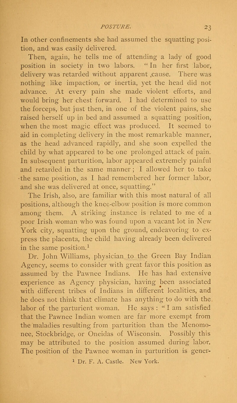 In other confinements she had assumed the squatting posi- tion, and was easily delivered. Then, again, he tells me of attending a lady of good position in society in two labors.  In her first labor, delivery was retarded without apparent .cause. There was nothing like impaction, or inertia, yet the head did not advance. At every pain she made violent efforts, and would bring her chest forward. I had determined to use the forceps, but just then, in one of the violent pains, she raised herself up in bed and assumed a squatting position, when the most magic effect was produced. It seemed to aid in completing delivery in the most remarkable manner, as the head advanced rapidly, and she soon expelled the child by what appeared to be one prolonged attack of pain. In subsequent parturition, labor appeared extremely painful and retarded in the same manner; I allowed her to take •the same position, as I had remembered her former labor, and she was delivered at once, squatting. The Irish, also, are familiar with this most natural of all positions, although the knee-elbow position is more common among them. A striking instance is related to me of a poor Irish woman who was found upon a vacant lot in New York city, squatting upon the ground, endeavoring to ex- press the placenta, the child having already been delivered in the same position. ^ Dr. John Williams, physician tp_the Green Bay Indian Agency, seems to consider with great favor this position as assumed by the Pawnee Indians. He has had extensive experience as Agency physician, having been associated with different tribes of Indians in different localities, and he does not think that climate has anything to do with the. labor of the parturient woman. He says :  I am satisfied that the Pawnee Indian women are far more exempt from the maladies resulting from parturition than the Menomo- nee, Stockbridge, or Oneidas of Wisconsin. Possibly this may be attributed to the position assumed during labor. The position of the Pawnee woman in parturition is gener- 1 Dr. F. A. Castle. New York.