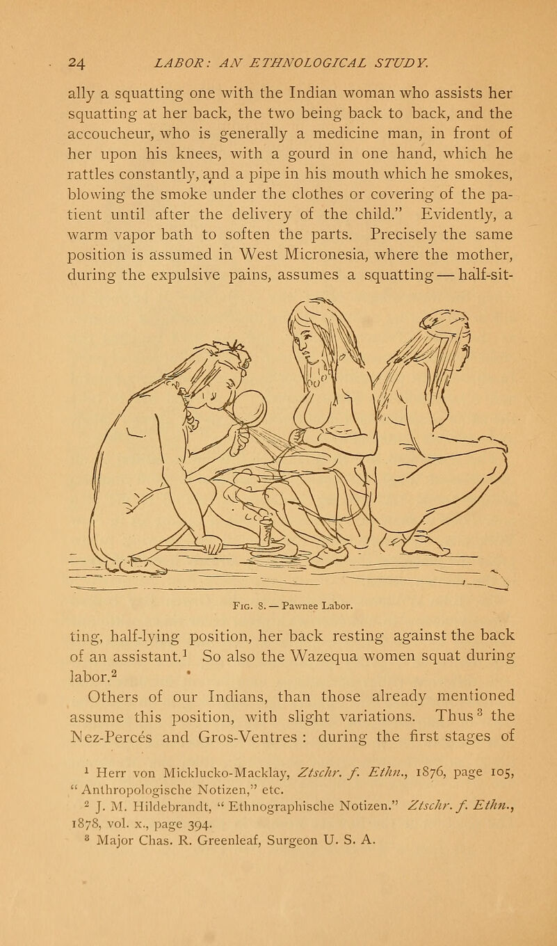 ally a squatting one with the Indian woman who assists her squatting at her back, the two being back to back, and the accoucheur, who is generally a medicine man, in front of her upon his knees, with a gourd in one hand, which he rattles constantly, and a pipe in his mouth which he smokes, blowing the smoke under the clothes or covering of the pa- tient until after the delivery of the child. Evidently, a warm vapor bath to soften the parts. Precisely the same position is assumed in West Micronesia, where the mother, during the expulsive pains, assumes a squatting — half-sit- FiG. 8. — Pawnee Labor. ting, half-lying position, her back resting against the back of an assistant.^ So also the Wazequa women squat during labor.2 Others of our Indians, than those already mentioned assume this position, with slight variations. Thus^ the Mez-Perces and Gros-Ventres : during the first stages of ^ Hei-r von Micklucko-Macklay, ZtscJir. f. Ethn., 1876, page 105,  Anthropologische Notizen, etc. 2 J. M. Hildebrandt,  Ethnographische Notizen. Ztschr. f. Eihn., 1878, vol. X., page 394. 8 Major Chas. R. Greenleaf, Surgeon U. S. A.