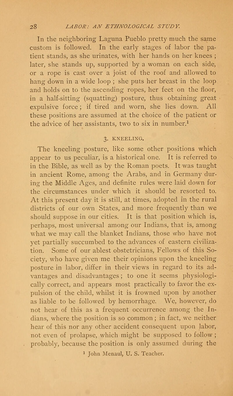 In the neighboring Laguna Pueblo pretty much the same custom is followed. In the early stages of labor the pa- tient stands, as she urinates, with her hands on her knees ; later, she stands up, supported by a woman on each side, or a rope is cast over a joist of the roof and allowed to hang down in a wide loop ; she puts her breast in the loop and holds on to the ascending ropes, her feet on the floor, in a half-sitting (squatting) posture, thus obtaining great expulsive force; if tired and worn, she lies down. All these positions are assumed at the choice of the patient or the advice of her assistants, two to six in number.^ 3. KNEELING. The kneeling posture, like some other positions which appear to us peculiar, is a historical one. It is referred to in the Bible, as well as by the Roman poets. It was taught in ancient Rome, among the Arabs, and in Germany dur- ing the Middle Ages, and definite rules were laid down for the circumstances under which it should be resorted to. At this present day it is still, at times, adopted in the rural districts of our own States, and more frequently than we should suppose in our cities. It is that position which is, perhaps, most universal among our Indians, that is, among what we may call the blanket Indians, those who have not yet partially succumbed to the advances of eastern civiliza- tion. Some of our ablest obstetricians. Fellows of this So- ciety, who have given me their opinions upon the kneeling posture in labor, differ in their views in regard to its ad- vantages and disadvantages; to one it seems physiologi- cally correct, and appears most practically to favor the ex- pulsion of the child, whilst it is frowned upon by another as liable to be followed by hemorrhage. We, however, do not hear of this as a frequent occurrence among the In- dians, where the position is so common; in fact, we neither hear of this nor any other accident consequent upon labor, not even of prolapse, which might be supposed to follow ; probably, because the position is only assumed during the 1 John Menaul, U. S. Teacher.