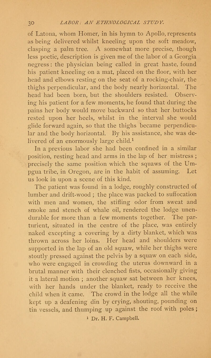 of Latona, whom Homer, in his hymn to Apollo, represents as being delivered whilst kneeling upon the soft meadow, clasping a palm tree. A somewhat more precise, though less poetic, description is given me of the labor of a Georgia negress : the physician being called in great haste, found his j)atient kneeling on a mat, placed on the floor, with her head and elbows resting on the seat of a rocking-chair, the thighs perpendicular, and the body nearly horizontal. The head had been born, but the shoulders resisted. Observ- ing his patient for a few moments, he found that during the pains her body would move backward so that her buttocks rested upon her heels, whilst in the interval she would glide forward again, so that the thighs became perpendicu- lar and the body horizontal. By his assistance, she was de- livered of an enormously large child. ^ In a previous labor she had been confined in a similar position, resting head and arms in the lap of her mistress ; precisely the same position which the squaws of the Um- pgua tribe, in Oregon, are in the habit of assuming. Let us look in upon a scene of this kind. The patient was found in a lodge, roughly constructed of lumber and drift-wood ; the place was packed to suffocation with men and women, the stifling odor from sweat and smoke and stench of whale oil, rendered the lodge unen- durable for more than a few moments together. The par- turient, situated in the centre of the place, was entirely naked excepting a covering by a dirty blanket, which was thrown across her loins. Her head and shoulders were supported in the lap of an old squaw, while her thighs were stoutly pressed against the pelvis by a squaw on each side, who were engaged in crowding the uterus downward in a brutal manner with their clenched fists, occasionally giving it a lateral motion ; another squaw sat between her knees, with her hands under the blanket, ready to receive the child when it came. The crowd in the lodge all the while kept up a deafening din by crying, shouting, pounding on tin vessels, and thumping up against the roof with poles ; 1 Dr. H. F. Campbell.