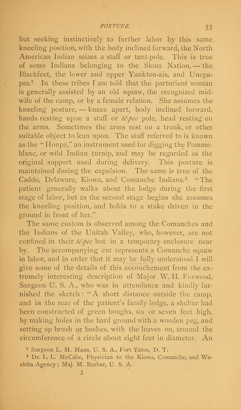 but seeking instinctively to further labor by this same kneeling- jDOsition, with the body inclined forward, the North American Indian seizes a staff or tent-pole. This is true of some Indians belonging to the Sioux Nation, — the Blackfeet, the lower and upper Yankton-ais, and Uncpa- pas.i In these tribes I am told that the parturient woman is generally assisted by an old squaw, the recognized mid- wife of the camp, or by a female relation. She assumes the kneeling posture, — knees apart, body inclined forward, hands resting upon a staff or te-pee pole, head resting on the arms. Sometimes the arms rest on a trunk, or other suitable object to lean upon. The staff referred to is known as the  Honpe, an instrument used for digging the Pomme- blanc, or wild Indian turnip, and may be regarded as the original support used during delivery. This posture is maintained during the expulsion. The same is true of the Caddo, Delaware, Kiowa, and Comanche Indians.^ The patient generally walks about the lodge during the first stage of labor, but as the second stage begins she assumes the kneeling position, and holds to a stake driven in the ground in front of her. The same custom is observed among the Comanches and the Indians of the Unitah Valley, who, however, are not confined in their te-pee but in a temporary enclosure near by. The accompanying cut represents a Comanche squaw in labor, and in order that it may be fully understood I will give some of the details of this accouchement from the ex- tremely interesting description of Major W. H. Forwood, Surgeon U. S. A., who was in attendance and kindly fur- nished the sketch :  A short distance outside the camp, and in the rear of the patient's family lodge, a shelter had been constructed of green boughs, six or seven feet high, by making holes in the hard ground with a wooden peg, and setting up brush or bushes, with the leaves on, around the circumference of a circle about eight feet in diameter. An 1 Surgeon L. M. Maus, U. S. A., Fort Yates, D. T. 2 Dr. L. L. McCabe, Physician to the Kiowa, Comanche, and Wa- chita Agency; Maj. M. Barber, U. S. A. 3