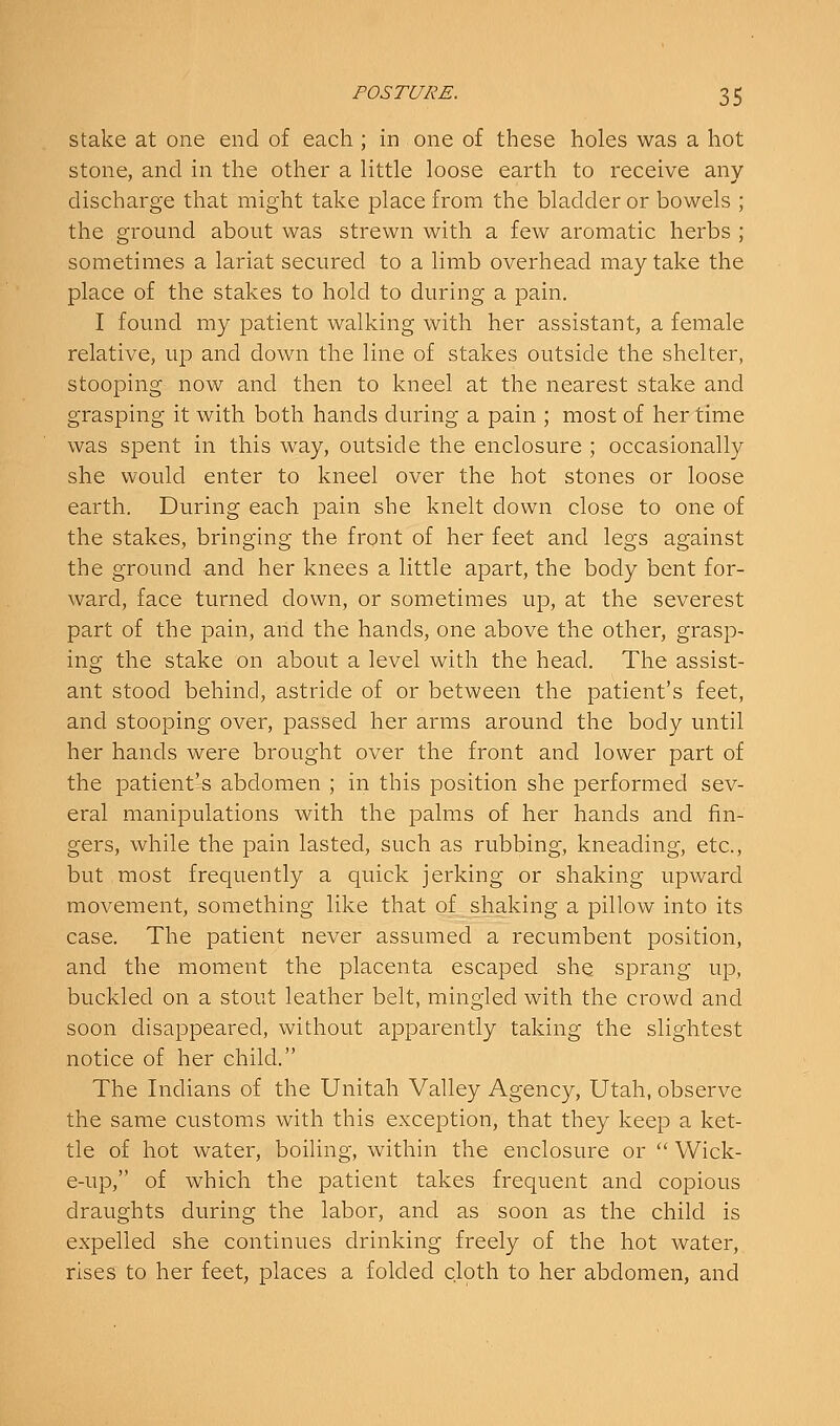 Stake at one end of each ; in one of these holes was a hot stone, and in the other a little loose earth to receive any discharge that might take place from the bladder or bowels ; the ground about was strewn with a few aromatic herbs ; sometimes a lariat secured to a limb overhead may take the place of the stakes to hold to during a pain. I found my patient walking with her assistant, a female relative, up and down the line of stakes outside the shelter, stooping now and then to kneel at the nearest stake and grasping it with both hands during a pain ; most of her time was spent in this way, outside the enclosure ; occasionally she would enter to kneel over the hot stones or loose earth. During each pain she knelt down close to one of the stakes, bringing the front of her feet and legs against the ground and her knees a little apart, the body bent for- ward, face turned down, or sometimes up, at the severest part of the pain, and the hands, one above the other, grasp- ing the stake on about a level with the head. The assist- ant stood behind, astride of or between the patient's feet, and stooping over, passed her arms around the body until her hands were brought over the front and lower part of the patient's abdomen ; in this position she performed sev- eral manipulations with the palms of her hands and fin- gers, while the pain lasted, such as rubbing, kneading, etc., but most frequently a quick jerking or shaking upward movement, something like that of shaking a pillow into its case. The patient never assumed a recumbent position, and the moment the placenta escaped she sprang up, buckled on a stout leather belt, mingled with the crowd and soon disappeared, without apparently taking the slightest notice of her child. The Indians of the Unitah Valley Agency, Utah, observe the same customs with this exception, that they keep a ket- tle of hot water, boiling, within the enclosure or  Wick- e-up, of which the patient takes frequent and copious draughts during the labor, and as soon as the child is expelled she continues drinking freely of the hot water, rises to her feet, places a folded cloth to her abdomen, and