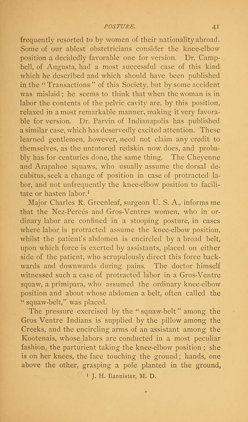 frequently resorted to by women of their nationality abroad. Some of our ablest obstetricians consider the knee-elbow position a decidedly favorable one for version. Dr. Camp- bell, of Augusta, had a most successful case of this kind which he described and which should have been published in the Transactions  of this Society, but by some accident was mislaid ; he seems to think that when the woman is in labor the contents of the pelvic cavity are, by this position, relaxed in a most remarkable manner, making it very favora- ble for version. Dr. Parvin of Indianapolis has published a similar case, which has deservedly excited attention. These learned gentlemen, however, need not claim any credit to themselves, as the untutored redskin now does, and proba- bly has for centuries done, the same thing. The Cheyenne and Arapahoe squaws, who usually assume the dorsal de- cubitus, seek a change of position in case of protracted la- bor, and not unfrequently the knee-elbow position to facili- tate or hasten labor.^ Major Charles R. Greenleaf, surgeon U. S. A., informs me that the Nez-Perces and Gros-Ventres women, who in or- dinary labor are confined in a stooping posture, in cases where labor is protracted assume the knee-elbow position, whilst the patient's abdomen is encircled by a broad belt, upon which force is exerted by assistants, placed on either side of the patient, who scrupulously direct this force back- wards and downwards during pains. The doctor himself witnessed such a case of protracted labor in a Gros-Ventre squaw, a primipara, who assumed the ordinary knee-elbow position and about whose abdomen a belt, often called the  squaw-belt, was placed. The pressure exercised by the  squaw-belt among the Gros Ventre Indians is supplied by the pillow among the Creeks, and the encircling arms of an assistant among the Kootenais, whose labors are conducted in a most peculiar fashion, the parturient taking the knee-elbow position ; she is on her knees, the face touching the ground; hands, one above the other, grasping a pole planted in the ground, 1 J. H. Bannister, M. D.