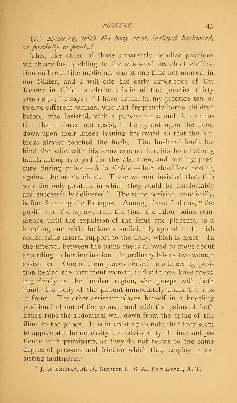 (^,) Kneeling, tvitJi the body erect, inclined backward, or partially snspended. This, like other of those apparently peculiar positions which are fast yielding to the westward march of civiliza- tion and scientific medicine, was at one time not unusual in our States, and I will cite the early experience of Dr. Reamy in Ohio as characteristic of the practice thirty years ago; he says :  I have found in my practice ten or twelve different wom-en, who had frequently borne children before, who insisted, with a perseverance and determina- tion that I dared not resist, in being out upon the floor, down upon their knees, leaning backward so that the but- tocks almost touched the heels. The husband knelt be- hind the wife, with his arms around her, his broad strong hands acting as a pad for the abdomen, and making pres- sure during pains — a la Crede — her shoulders resting against the man's chest. These women insisted that this was the only position in which they could be comfortably and successfully delivered. The same position, practically, is found among the Papagos. Among these Indians,  the position of the squaw, from the time the labor pains com- mence until the expulsion of the fetus and placenta, is a kneeling one, with the knees sufficiently spread to furnish comfortable lateral support to the body, which is erect. In the interval between the pains she is allowed to move about according to her inclination. In ordinary labors two women assist her. One of them places herself in a kneeling posi- tion behind the parturient woman, and with one knee press- ing firmly in the lumbar region, she grasps with both hands the body of the patient immediately under the ribs in front. The other assistant places herself in a kneeling position in front of the woman, and with the palms of both hands rubs the abdominal wall down from the spine of the ilium to the pubes. It is interesting to note that they seem to appreciate the necessity and advisability of time and pa- tience with primiparse, as they do not resort to the same degree of pressure and friction which they employ in as- sisting multiparse.^ 1 J, O. Skinner, M. D., Surgeon U. S. A., Fort Lowell, A. T.