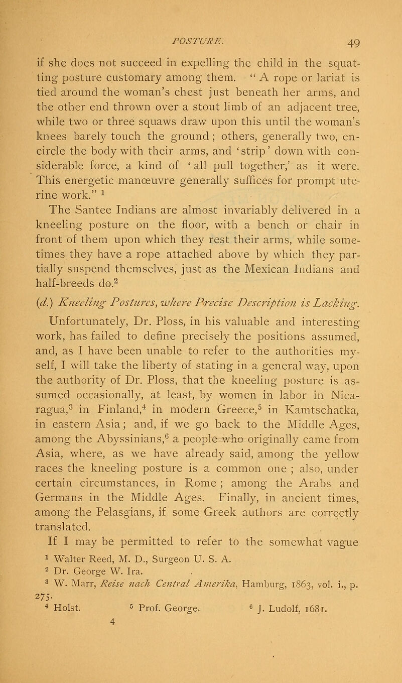 if she does not succeed in expelling the child in the squat- ting posture customary among them.  A rope or lariat is tied around the woman's chest just beneath her arms, and the other end thrown over a stout limb of an adjacent tree, while two or three squaws draw upon this until the woman's knees barely touch the ground ; others, generally two, en- circle the body with their arms, and 'strip' down with con- siderable force, a kind of ' all pull together,' as it were. This energetic manoeuvre generally suffices for prompt ute- rine work. ^ The Santee Indians are almost invariably delivered in a kneeling posture on the floor, with a bench or chair in front of them upon which they rest their arms, while some- times they have a rope attached above by which they par- tially suspend themselves, just as the Mexican Indians and half-breeds do.^ {d}j Kneeling Postures, tvhere P-recise Description is Lacking. Unfortunately, Dr. Ploss, in his valuable and interesting work, has failed to define precisely the positions assumed, and, as I have been unable to refer to the authorities my- self, I will take the liberty of stating in a general way, upon the authority of Dr. Ploss, that the kneeling posture is as- sumed occasionally, at least, by women in labor in Nica- ragua,^ in Finland,* in modern Greece,^ in Kamtschatka, in eastern Asia; and, if we go back to the Middle Ages, among the Abyssinians,^ a people who originally came from Asia, where, as we have already said, among the yellow races the kneeling posture is a common one ; also, under certain circumstances, in Rome ; among the Arabs and Germans in the Middle Ages. Finally, in ancient times, among the Pelasgians, if some Greek authors are correctly translated. If I may be permitted to refer to the somewhat vague 1 Walter Reed, M. D., Surgeon U. S. A. 2 Dr. George W. Ira. 3 W. Marr, Reise nach Cetitral Avierika, Hamburg, 1863, vol. i., p. 275. 4 Hoist. 5 Prof. George. ^ j. Ludolf, i68r. 4