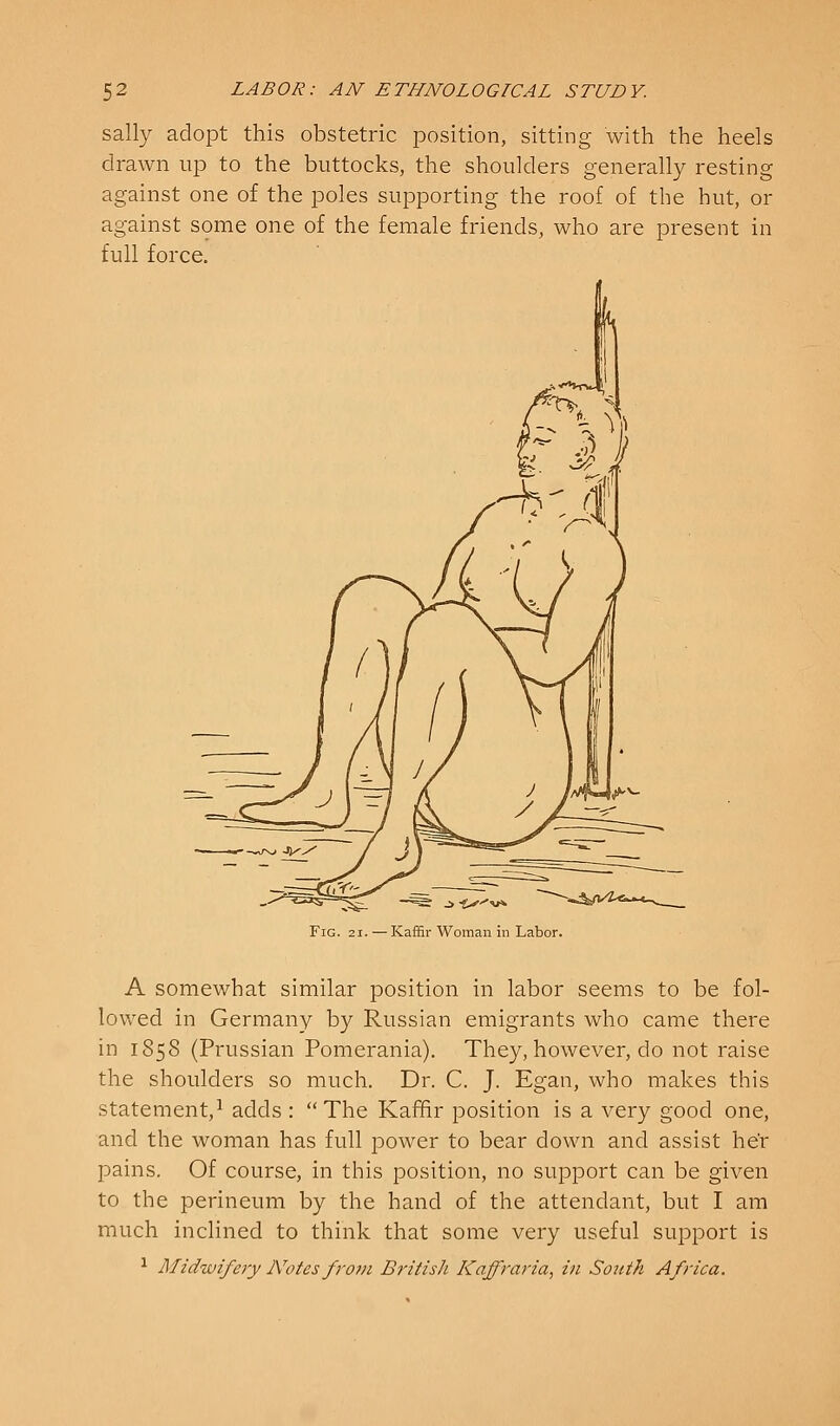 sally adopt this obstetric position, sitting with the heels drawn up to the buttocks, the shoulders generally resting against one of the poles supporting the roof of the hut, or against some one of the female friends, who are present in full force. Fig. 21. — Kaffir Woman ill Labor. A somewhat similar position in labor seems to be fol- lowed in Germany by Russian emigrants who came there in 1858 (Prussian Pomerania). They, however, do not raise the shoulders so much. Dr. C. J. Egan, who makes this statement,^ adds : The Kaffir position is a very good one, and the woman has full jDower to bear down and assist he'r pains. Of course, in this position, no support can be given to the perineum by the hand of the attendant, but I am much inclined to think that some very useful support is ^ Midwifery JVotcsfrovi British Kaffraria, in South Africa.