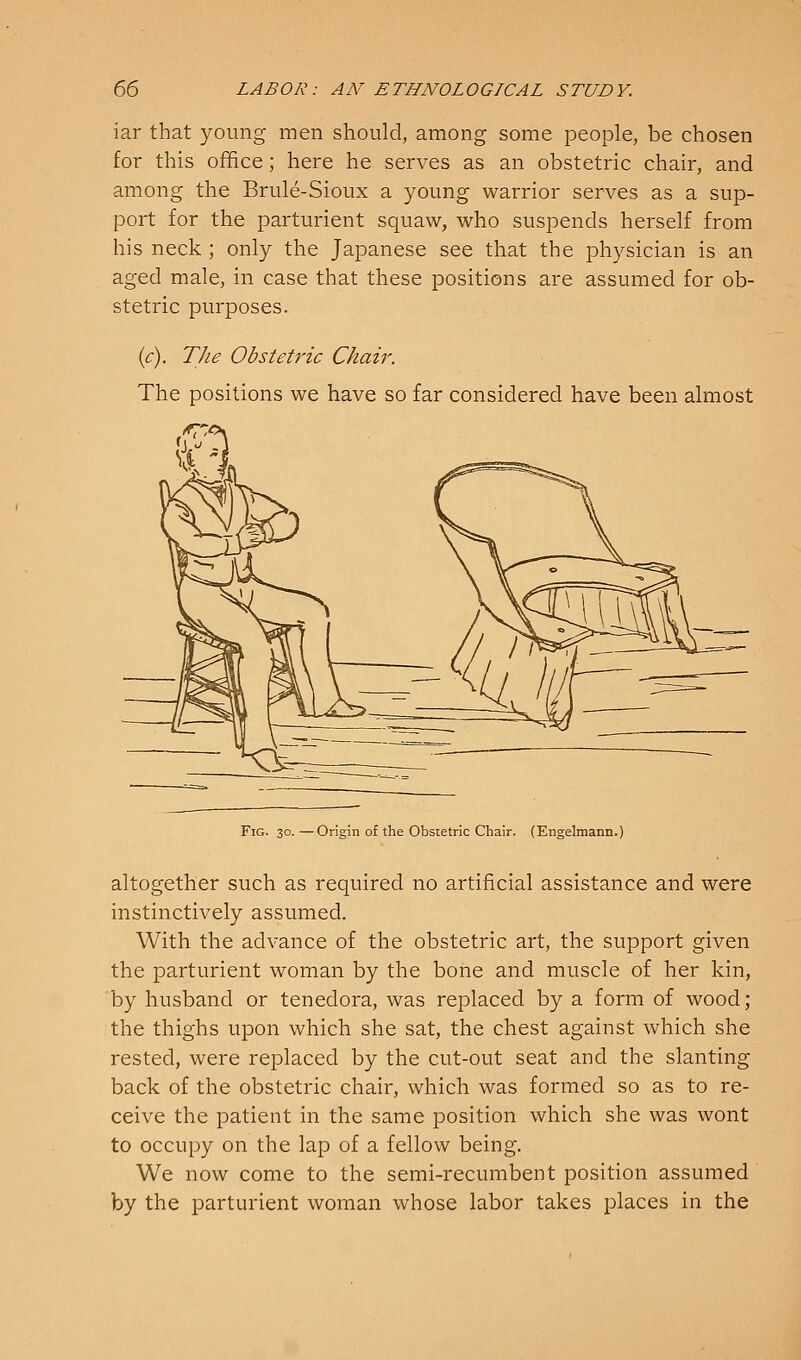 iar that young men should, among some people, be chosen for this office; here he serves as an obstetric chair, and among the Brule-Sioux a young warrior serves as a sup- port for the parturient squaw, who suspends herself from his neck ; only the Japanese see that the physician is an aged male, in case that these positions are assumed for ob- stetric purposes. (c). The Obstetric Chair. The positions we have so far considered have been almost Fig. 30. —Origin of the Obstetric Chair. (Engelmann.) altogether such as required no artificial assistance and were instinctively assumed. With the advance of the obstetric art, the support given the parturient woman by the bone and muscle of her kin, by husband or tenedora, was replaced by a form of wood; the thighs upon which she sat, the chest against which she rested, were replaced by the cut-out seat and the slanting back of the obstetric chair, which was formed so as to re- ceive the patient in the same position which she was wont to occupy on the lap of a fellow being. We now come to the semi-recumbent position assumed by the parturient woman whose labor takes places in the