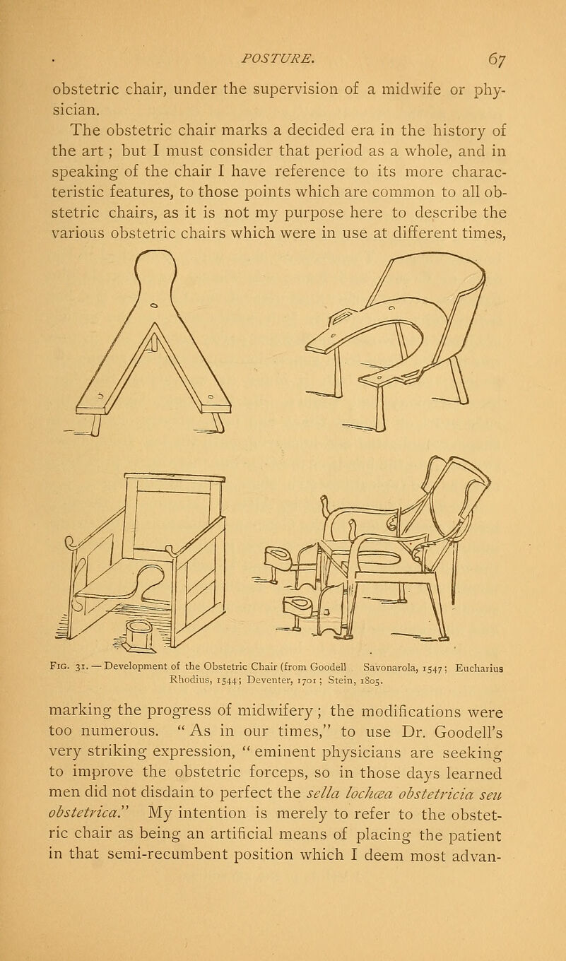 obstetric chair, under the supervision of a midwife or phy- sician. The obstetric chair marks a decided era in the history of the art; but I must consider that period as a whole, and in speaking of the chair I have reference to its more charac- teristic features, to those points which are common to all ob- stetric chairs, as it is not my purpose here to describe the various obstetric chairs which were in use at different times, Fig. 31.—Development of the Obstetric Chair (from Goodell Savonarola, 1547; Eucharius Rhodius, 1544; Deventer, 1701 ; Stein, 1805. marking the progress of midwifery; the modifications were too numerous. As in our times, to use Dr. Goodell's very striking expression,  eminent physicians are seeking to improve the obstetric forceps, so in those days learned men did not disdain to perfect the sella lochcBa obstetricia seu obstetrica. My intention is merely to refer to the obstet- ric chair as being an artificial means of placing the patient in that semi-recumbent position which I deem most advan-