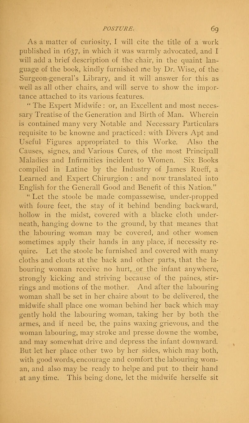 As a matter of curiosity, I will cite the title of a work published in 1637, in which it was warmly advocated, and I will add a brief description of the chair, in the quaint lan- guage of the book, kindly furnished me by Dr. Wise, of the Surgeon-general's Library, and it will answer for this as well as all other chairs, and will serve to show the impor- tance attached to its various features. The Expert Midwife : or, an Excellent and most neces- sary Treatise of the Generation and Birth of Man. Wherein is contained many very Notable and Necessary Particulars requisite to be knowne and practiced: with Divers Apt and Useful Figures appropriated to this Worke. Also the Causes, signes, and Various Cures, of the most Principall Maladies and Infirmities incident to Women. Six Books compiled in Latine by the Industry of James Rueff, a Learned and Expert Chirurgion : and now translated into English for the Generall Good and Benefit of this Nation.  Let the stoole be made compassewise, under-propped with foure feet, the stay of it behind bending backward, hollow in the midst, covered with a blacke cloth under- neath, hanging downe to the ground, by that meanes that the labouring woman may be covered, and other women sometimes apply their hands in any place, ,if necessity re- quire. Let the stoole be furnished and covered with many cloths and clouts at the back and other parts, that the la- bouring woman receive no hurt, or the infant anywhere, strongly kicking and striving because of the paines, stir- rings and motions of the mother. And after the labouring woman shall be set in her chaire about to be delivered, the midwife shall place one woman behind her back which may gently hold the labouring woman, taking her by both the armes, and if need be, the pains waxing grievous, and the woman labouring, may stroke and presse downe the wombe, and may somewhat drive and depress the infant downward. But let her place other two by her sides, which may both, with good words, encourage and comfort the labouring wom- an, and also may be ready to helpe and put to their hand at any time. This being done, let the midwife herselfe sit