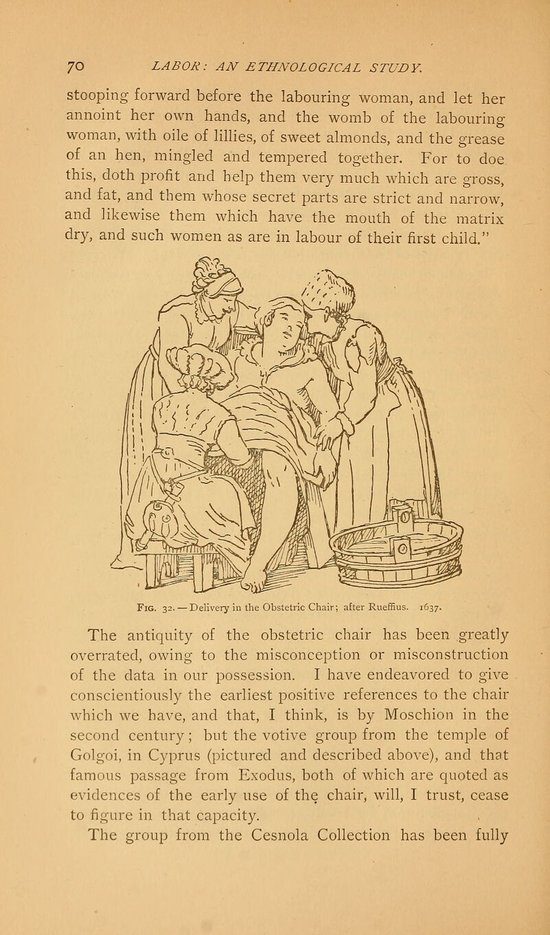 Stooping forward before the labouring woman, and let her annoint her own hands, and the womb of the labouring woman, with oile of lillies, of sweet almonds, and the grease of an hen, mingled and tempered together. For to doe this, doth profit and help them very much which are gross, and fat, and them whose secret parts are strict and narrow, and likewise them which have the mouth of the matrix dry, and such women as are in labour of their first child. Fig. 32. — Delivery in the Obstetric Chair; after Rueffius. 1637. The antiquity of the obstetric chair has been greatly overrated, owing to the misconception or misconstruction of the data in our possession. I have endeavored to give conscientiously the earliest positive references to the chair which we have, and that, I think, is by Moschion in the second century; but the votive group from the temple of Golgoi, in C3q3rus (pictured and described above), and that famous i^assage from Exodus, both of which are quoted as evidences of the early use of the chair, will, I trust, cease to figure in that capacity. The group from the Cesnola Collection has been fully