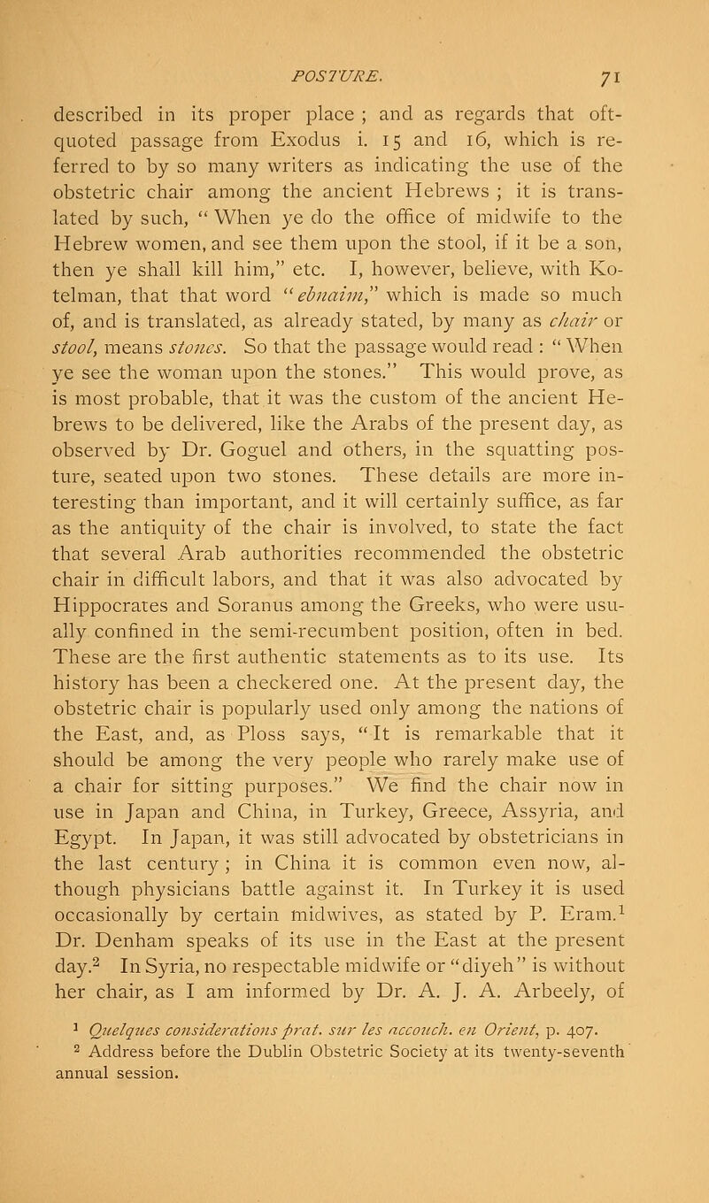 described in its proper place ; and as regards that oft- quoted passage from Exodus i. 15 and 16, which is re- ferred to by so many writers as indicating the use of the obstetric chair among the ancient Hebrews ; it is trans- lated by such,  When ye do the office of midwife to the Hebrew women, and see them upon the stool, if it be a son, then ye shall kill him, etc. I, however, believe, with Ko- telman, that that word  ebnaim^' which is made so much of, and is translated, as already stated, by many as chair or stool, means stones. So that the passage would read :  When ye see the woman upon the stones. This would prove, as is most probable, that it was the custom of the ancient He- brews to be delivered, like the Arabs of the present day, as observed by Dr. Goguel and others, in the squatting pos- ture, seated upon two stones. These details are more in- teresting than important, and it will certainly suffice, as far as the antiquity of the chair is involved, to state the fact that several Arab authorities recommended the obstetric chair in difficult labors, and that it was also advocated by Hippocrates and Soranus among the Greeks, who were usu- ally confined in the semi-recurabent position, often in bed. These are the first authentic statements as to its use. Its history has been a checkered one. At the present day, the obstetric chair is popularly used only among the nations of the East, and, as Ploss says,  It is remarkable that it should be among the very people who rarely make use of a chair for sitting purposes. We find the chair now in use in Japan and China, in Turkey, Greece, Assyria, and Egypt. In Japan, it was still advocated by obstetricians in the last century; in China it is common even now, al- though physicians battle against it. In Turkey it is used occasionally by certain midwives, as stated by P. Eram.^ Dr. Denham speaks of its use in the East at the present day.^ In Syria, no respectable midwife or diyeh is without her chair, as I am informed by Dr. A. J. A. Arbeely, of ^ Qitelqjies considerations prat, stir tes acconch. en Orient^ p. 407. 2 Address before the Dublin Obstetric Society at its twenty-seventh annual session.