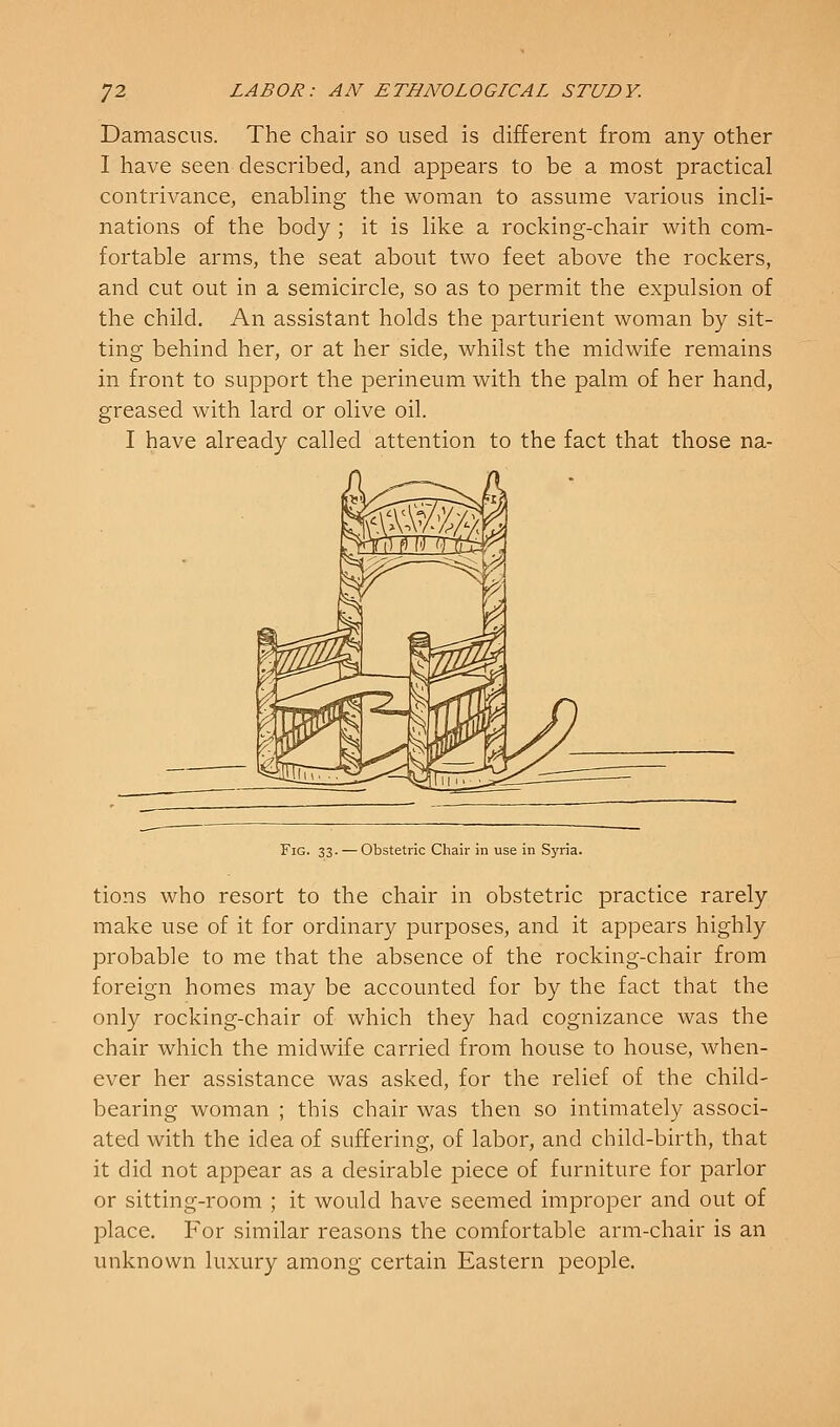 Damascus. The chair so used is different from any other I have seen described, and appears to be a most practical contrivance, enabling the woman to assume various incli- nations of the body ; it is like a rocking-chair with com- fortable arms, the seat about two feet above the rockers, and cut out in a semicircle, so as to permit the expulsion of the child. An assistant holds the parturient woman by sit- ting behind her, or at her side, whilst the midwife remains in front to support the perineum with the palm of her hand, greased with lard or olive oil. I have already called attention to the fact that those na- FiG. 33. — Obstetric Chair in use in Syria. tions who resort to the chair in obstetric practice rarely make use of it for ordinary purposes, and it appears highly probable to me that the absence of the rocking-chair from foreign homes may be accounted for by the fact that the only rocking-chair of which they had cognizance was the chair which the midwife carried from house to house, when- ever her assistance was asked, for the relief of the child- bearing woman ; this chair was then so intimately associ- ated with the idea of suffering, of labor, and child-birth, that it did not appear as a desirable piece of furniture for parlor or sitting-room ; it would have seemed improper and out of place. For similar reasons the comfortable arm-chair is an unknown luxury among certain Eastern people.