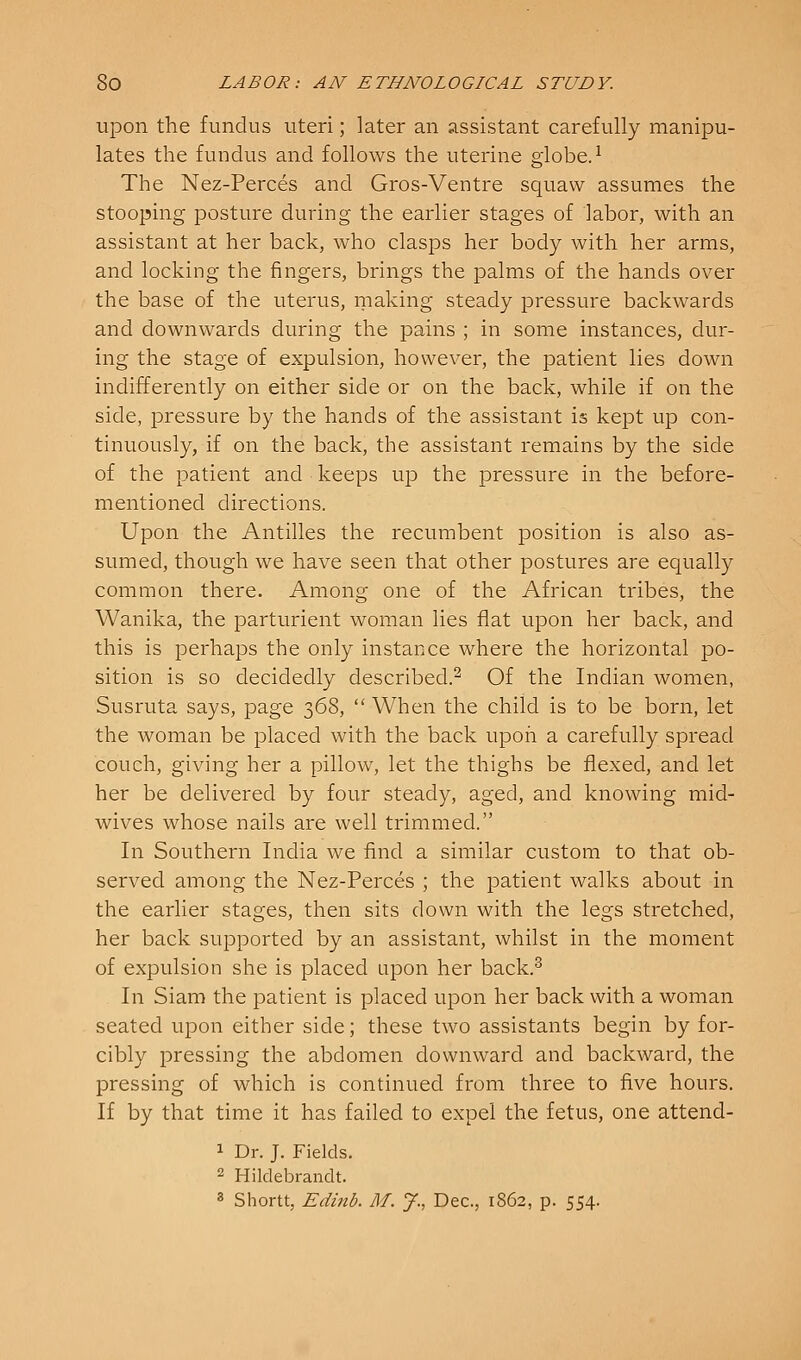 ujDon the fundus uteri; later an assistant carefully manipu- lates the fundus and follows the uterine globe.^ The Nez-Perces and Gros-Ventre squaw assumes the stooping posture during the earlier stages of labor, with an assistant at her back, who clasps her body with her arms, and locking the fingers, brings the palms of the hands over the base of the uterus, making steady pressure backwards and downwards during the pains ; in some instances, dur- ing the stage of expulsion, however, the patient lies down indifferently on either side or on the back, while if on the side, pressure by the hands of the assistant is kept up con- tinuously, if on the back, the assistant remains by the side of the patient and keeps up the pressure in the before- mentioned directions. Upon the Antilles the recumbent position is also as- sumed, though we have seen that other postures are equally common there. Among one of the African tribes, the Wanika, the parturient woman lies flat upon her back, and this is perhaps the only instance where the horizontal po- sition is so decidedly described.^ Of the Indian women, Susruta says, page 368,  When the child is to be born, let the woman be placed with the back upon a carefully spread couch, giving her a pillow, let the thighs be flexed, and let her be delivered by four steady, aged, and knowing mid- wives whose nails are well trimmed. In Southern India we find a similar custom to that ob- served among the Nez-Perces ; the patient walks about in the earlier stages, then sits down with the legs stretched, her back supported by an assistant, whilst in the moment of expulsion she is placed upon her back.^ In Siam the patient is placed upon her back with a woman seated upon either side; these two assistants begin by for- cibly pressing the abdomen downward and backward, the pressing of which is continued from three to five hours. If by that time it has failed to expel the fetus, one attend- 1 Dr. J. Fields. 2 Hildebrandt. 3 Shortt, Edinb. M. J., Dec, 1862, p. 554.