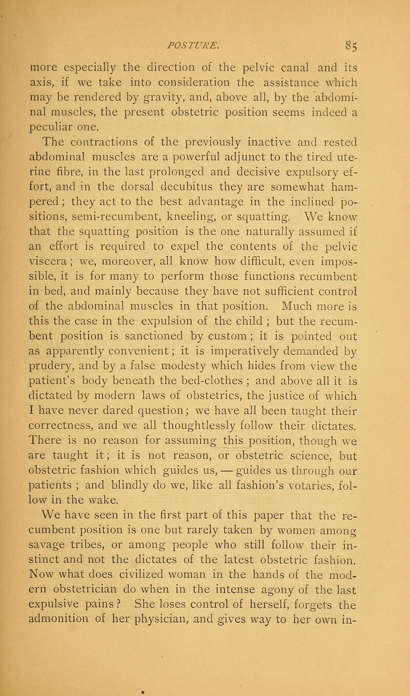 more especially the direction of the pelvic canal and its axis, if we take into consideration the assistance which may be rendered by gravity, and, above all, by the abdomi- nal muscles, the present obstetric position seems indeed a peculiar one. The contractions of the previously inactive and rested abdominal muscles are a powerful adjunct to the tired ute- rine fibre, in the last prolonged and decisive expulsory ef- fort, and in the dorsal decubitus they are somewhat ham- pered ; they act to the best advantage in the inclined po- sitions, semi-recumbent, kneeling, or squatting. We know that the squatting position is the one naturally assumed if an effort is required to expel the contents of the pelvic viscera; we, moreover, all know how difficult, even impos- sible, it is for many to perform those functions recumbent in bed, and mainly because they have not sufficient control of the abdominal muscles in that position. Much more is this the case in the expulsion of the child ; but the recum- bent position is sanctioned by custom; it is pointed out as apparently convenient; it is imperatively demanded by prudery, and by a false modesty which hides from view the patient's body beneath the bed-clothes ; and above all it is dictated by modern laws of obstetrics, the justice of which I have never dared question; we have all been taught their correctness, and we all thoughtlessly follow their dictates. There is no reason for assuming this position, though we are taught it; it is not reason, or obstetric science, but obstetric fashion which guides us, — guides us through our patients ; and blindly do we, like all fashion's votaries, fol- low in the wake. We have seen in the first part of this paper that the re- cumbent position is one but rarely taken by women among savage tribes, or among people who still follow their in- stinct and not the dictates of the latest obstetric fashion. Now what does civilized woman in the hands of the mod- ern obstetrician do when in the intense agony of the last expulsive pains} She loses control of herself, forgets the admonition of her physician, and gives way to her own in-