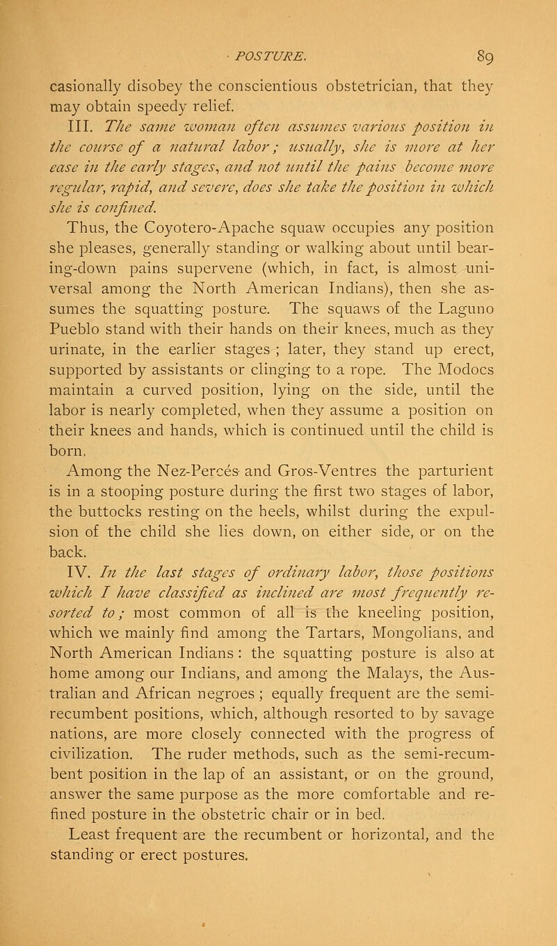 casionally disobey the conscientious obstetrician, that they may obtain speedy rehef. III, The same zvoman often assumes various position in the conrse of a natural labor; ztsually, she is more at Jier ease in the early stages., and not iintil the pains become more regular, rapid, and sevei'e, does she take the position in which she is confined. Thus, the Coyotero-Apache squaw occupies any position she pleases, generally standing or walking about until bear- ing-down pains supervene (which, in fact, is almost uni- versal among the North American Indians), then she as- sumes the squatting posture. The squaws of the Laguno Pueblo stand with their hands on their knees, much as they urinate, in the earlier stages ; later, they stand up erect, supported by assistants or clinging to a rope. The Modocs maintain a curved position, lying on the side, until the labor is nearly completed, when they assume a position on their knees and hands, which is continued until the child is born. Among the Nez-Perces- and Gros-Ventres the parturient is in a stooping posture during the first two stages of labor, the buttocks resting on the heels, whilst during the expul- sion of the child she lies down, on either side, or on the back. IV. In the last stages of ordinary labor, those positions which I have classified as inclined are most frequently re- sorted to; most common of all is the kneeling position, which we mainly find among the Tartars, Mongolians, and North American Indians: the squatting posture is also at home among our Indians, and among the Malays, the Aus- tralian and African negroes ; equally frequent are the semi- recumbent positions, which, although resorted to by savage nations, are more closely connected with the progress of civihzation. The ruder methods, such as the semi-recum- bent position in the lap of an assistant, or on the ground, answer the same purpose as the more comfortable and re- fined posture in the obstetric chair or in bed. Least frequent are the recumbent or horizontal, and the standing or erect postures.