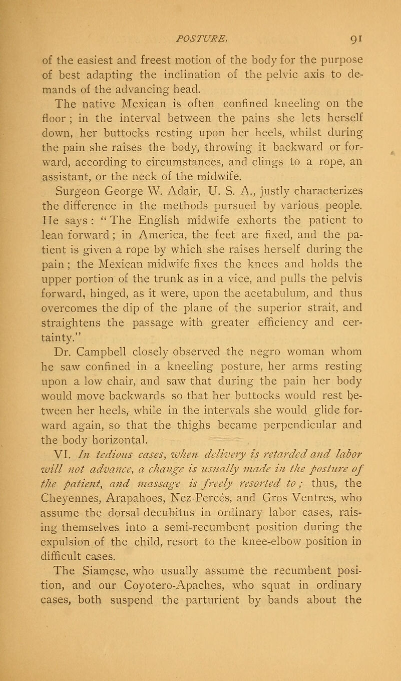 of the easiest and freest motion of the body for the purpose of best adapting the inclination of the pelvic axis to de- mands of the advancing head. The native Mexican is often confined kneeling on the floor ; in the interval between the pains she lets herself down, her buttocks resting upon her heels, whilst during the pain she raises the body, throwing it backward or for- ward, according to circumstances, and clings to a rope, an assistant, or the neck of the midwife. Surgeon George W. Adair, U. S. A., justly characterizes the difference in the methods pursued by various people. He says :  The English midwife exhorts the patient to lean forward; in America, the feet are fixed, and the pa- tient is given a rope by which she raises herself during the pain ; the Mexican midwife fixes the knees and holds the upper portion of the trunk as in a vice, and pulls the pelvis forward, hinged, as it were, upon the acetabulum, and thus overcomes the dip of the plane of the superior strait, and straightens the passage with greater efficiency and cer- tainty. Dr. Campbell closely observed the negro woman whom he saw confined in a kneeling posture, her arms resting upon a low chair, and saw that during the pain her body would move backwards so that her buttocks would rest l?e- tween her heels,- while in the intervals she would glide for- ward again, so that the thighs became perpendicular and the body horizontal. VI. In tedious cases, zvhen delivery is retarded and labor will not advance, a cJiange is icsnally made in the postitre of the patient, and massage is freely resorted to; thus, the Cheyennes, Arapahoes, Nez-Perces, and Gros Ventres, who assume the dorsal decubitus in ordinary labor cases, rais- ing themselves into a semi-recumbent position during the expulsion of the child, resort to the knee-elbow position in difficult cases. The Siamese, who usually assume the recumbent posi- tion, and our Coyotero-Apaches, who squat in ordinary cases, both suspend the parturient by bands about the