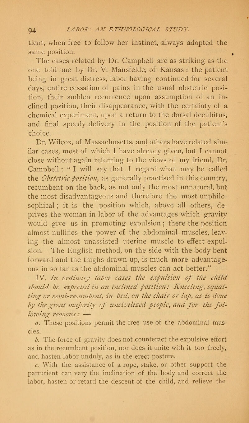 tient, when free to follow her instinct, always adopted the same position. The cases related by Dr. Campbell are as striking as the one told me by Dr. V. Mansfelde, of Kansas : the patient being in great distress, labor having continued for several days, entire cessation of pains in the usual obstetric posi- tion, their sudden recurrence upon assumption of an in- clined position, their disappearance, with the certainty of a chemical experiment, upon a return to the dorsal decubitus, and final speedy delivery in the position of the patient's choice. Dr. Wilcox, of Massachusetts, and others have related sim- ilar cases, most of which I have already given, but I cannot close without again referring to the views of my friend, Dr. Campbell:  I will say that I regard what may be called the Obstetric position, as generally practised in this country, recumbent on the back, as not only the most unnatural, but the most disadvantageous and therefore the most unphilo- sophical; it is the position which, above all others, de- prives the woman in labor of the advantages which gravity would give us in promoting expulsion; there the position almost nullifies the power of the abdominal muscles, leav- ing the almost unassisted uterine muscle to effect expul- sion. The English method, on the side with the body bent forward and the thighs drawn up, is much more advantage- ous in so far as the abdominal muscles can act better. IV. In ordinary labor cases the expiUsion of the child should be expected in an inclined position: Kneeling, squat- ting or semi-recumbent, in bed, on the chair or lap, as is done by the great majority of uncivilized people, and for the fol- lowing reasons : — a. These positions permit the free use of the abdominal mus- cles. b. The force of gravity does not counteract the expulsive effort as in the recumbent position, nor does it unite with it too freely, and hasten labor unduly, as in the erect posture. c. With the assistance of a rope, stake, or other support the parturient can vary the inclination of the body and correct the labor, hasten or retard the descent of the child, and relieve the