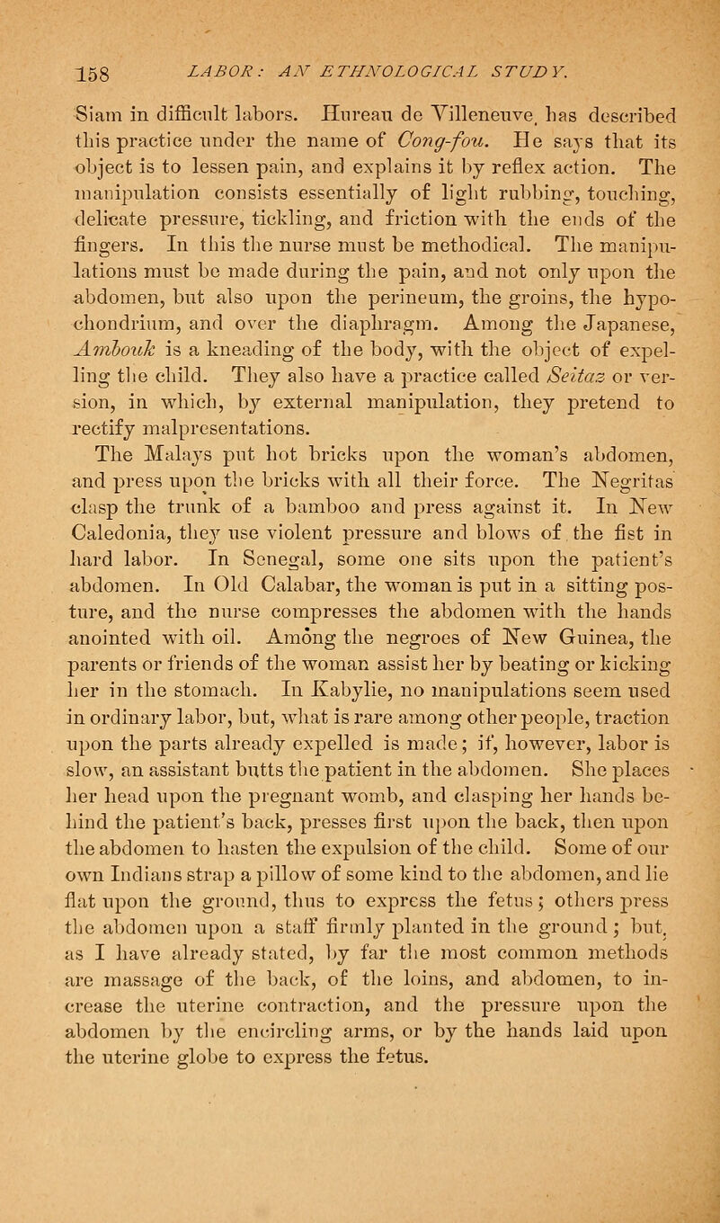 Siain in difficult labors. Hnreau de Yilleneuve, has described this practice under the name of Cong-fou. He says that its object is to lessen pain, and explains it by reflex action. The nianipnlation consists essentially of light rubbing, touching, delicate pressure, tickling, and friction with the ends of the fingers. In this tlie nurse must be methodical. The manipu- lations must be made during the pain, and not only upon the abdomen, but also upon the perineum, the groins, the hypo- chondriura, and over the diaphragm. Among the Japanese, Aiyibouk is a kneading of the body, with the object of expel- ling tlie child. They also have a practice called Seitaz or ver- sion, in which, by external manipulation, they pretend to rectify malpresentations. The Malays put hot bricks upon the woman's abdomen, and press upon the bricks with all their force. The Negritas clasp the trunk of a bamboo and press against it. In E'ew Caledonia, they use violent pressure and blows of the fist in hard labor. In Senegal, some one sits upon the patient's abdomen. In Old Calabar, the woman is put in a sitting pos- ture, and the nurse compresses the abdomen with the hands anointed with oiL Among the negroes of New Guinea, the parents or friends of the woman assist her by beating or kicking her in the stomach. In Kabylie, no manipulations seem used in ordinary labor, but, what is rare among other people, traction upon the parts already expelled is made; if, however, labor is slow, an assistant butts the patient in the abdomen. She places her head upon the pregnant womb, and clasping her hands be- hind the patient's back, presses first u])on the back, then upon the abdomen to hasten the expulsion of the child. Some of our own Indians strap a pillow of some kind to the abdomen, and lie flat upon the ground, thus to express the fetus; others ]3ress the abdomen upon a staff firmly planted in the ground; but. as I have already stated, by far the most common methods are massage of the back, of the loins, and abdomen, to in- crease the uterine contraction, and the pressure upon the abdomen by the encircling arms, or by the hands laid upon the uterine globe to express the fetus.