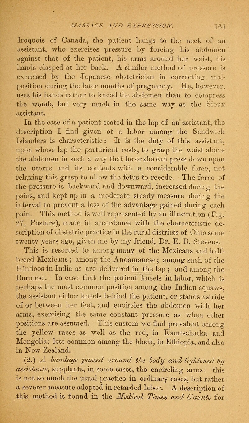 Iroquois of Canada, the patient hangs to the neck of an assistant, who exercises pressure by forcing his abdomen against that of the patient, his arms around her waist, his hands clasped at her back. A similar method of pressure is exercised by the Japanese obstetrician in correcting mal- position during the later months of pregnancy. He, however, uses his hands rather to knead the abdomen than to compress the womb, but very much in the same way as the Sioux assistant. In the case of a patient seated in the lap of an' assistant, tlie description I find given of a labor among the Sandwich Islanders is characteristic: It is the duty of this assistant, upon whose lap the parturient rests, to grasp the waist above the abdomen in sucli a way that he or she can press down upon the uterus and its contents with a considerable force, not relaxing this grasp to allow the fetus to recede. The force of the pressure is backward and downward, increased during the pains, and kept up in a moderate steady measure during the interval to prevent a loss of the advantage gained during each pain. This method is well represented by an illustration (Fig. 27, Posture), made in accordance with the characteristic de- scription of obstetric practice in the rural districts of Ohio some twenty years ago, given me by my friend, Dr. E. B. Stevens. This is resorted to among many of the Mexicans and lialf- breed Mexicans; among the Andamanese; among such of the Hindoos in India as are delivered in the lap ; and among the Burmese. In case that the patient kneels in labor, which is perhaps the most common position among the Indian squaws, the assistant either kneels behind the patient, or stands astride of or between her feet, and encircles the abdomen with her arms, exercising the same constant pressure as when other positions are assumed. This custom we find prevalent among the yellow races as w^ell as the red, in Kamtschatka and Mongolia; less common among the black, in Ethiopia, and also in New Zealand. (2.) A bandage jpassed around tJie lody and tightened hy assistants, supplants, in some cases, the encircling arms: this is not so much the usual practice in ordinary cases, but rather a severer measure adopted in retarded labor. A description of this method is found in the Medical Times and Gazette for