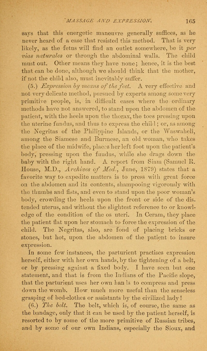 says that this energetic maneuvre generally suffices, as he never heard of a case that resisted this method. That is very likely, as the fetus will find an outlet somewhere, be it per mas naturales or through the abdominal walls. The child must out. Other means they have none; hence, it is the best that can be done, although we should tbink that the mother, if not the child also, must inevitably suffer. (5.) Expression hy raeans of the feet. A very effective and not very delicate method, pursued by experts among some very primitive people, is, in difficult cases where the ordinary methods have not answered, to stand upon the abdomen of the patient, with the heels upon the thorax, the toes pressing upon the uterine fundus, and thus to express the child ; or, as among the Negritas of the Philippine Islands, or the Waswaheli, among the Siamese and Burmese, an old woman, who takes the place of the midwife, places her left foot upon the patient's body, pressing upon the fundus, while she drags down the baby with the right hand. A report from Siam (Samuel E.. House, M.D., Archives of Med.^ June, 1879) states that a favorite way to expedite mattei'S is to press with great force on tlie abdomen and its contents, shampooing vigorously with the thumbs and fists, and even to stand upon the poor woman's body, crowding the heels upon the front or side of the dis- tended uterus, and without the slightest reference to or knowl- edge of the condition of the os uteri. In Ceram, they place the patient fiat upon her stomach to force the expression of the child. The Negritas, also, are fond of placing bricks or stones, but hot, upon the abdomen of the patient to insure expression. In some few instances, the parturient practises expression herself, either with her own hands, by the tightening of a belt, or by pressing against a fixed body. I have seen but one statement, and that is from the Indians of the Pacific slope, that the parturient uses her own ban Is to compress and press down the womb. How much more useful than the senseless grasping of bed-clothes or assistants by the civilized lady ! (6.) The belt. The belt, which is, of course, the same as the bandage, only that it can be used by the patient herself, is resorted to by some of the more primitive of Hussian tribes, and by some of our own Indians, especially the Sioux, and