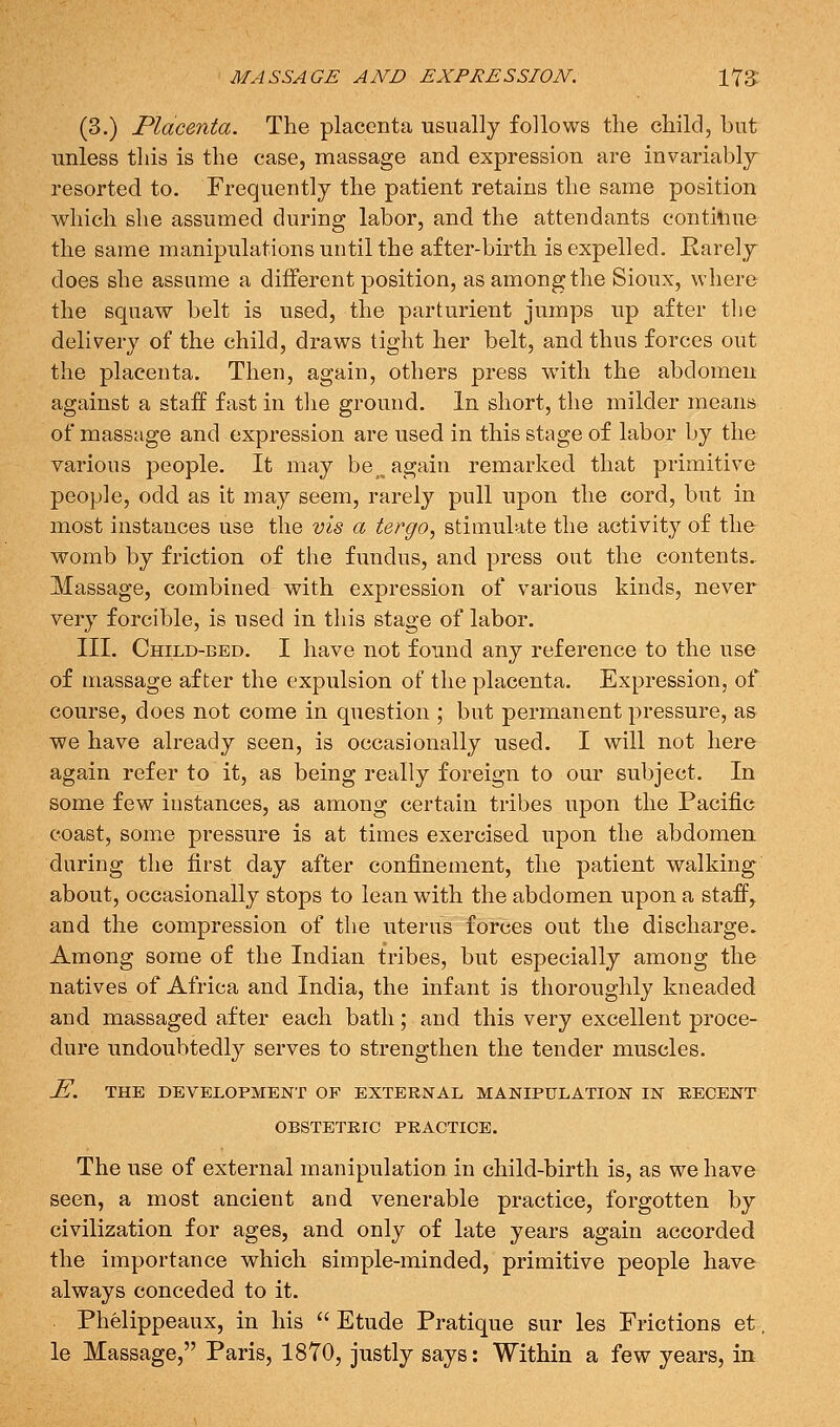 (3.) Placenta. The placenta usually follows the child, but unless this is the case, massage and expression are invariably resorted to. Frequently the patient retains the same position which she assumed during labor, and the attendants contitiue the same manipulations until the after-birth is expelled. Rarely does she assume a different position, as among the Sioux, where the squaw belt is used, the parturient jumps up after the delivery of the child, draws tight her belt, and thus forces out the placenta. Then, again, others press w^ith the abdomen against a staff fast in the ground. In short, the milder means of massage and expression are used in this stage of labor by the various people. It may be _ again remarked that primitive people, odd as it may seem, rarely pull upon the cord, but in most instances use the vis a tergo, stimulate the activity of thfr womb by friction of the fundus, and press out the contents- Massage, combined with expression of various kinds, never very forcible, is used in this stage of labor. III. Child-bed. I have not found any reference to the use of massage after the expulsion of the placenta. Expression, of course, does not come in question ; but permanent pressure, as we have already seen, is occasionally used. I will not here again refer to it, as being really foreign to our subject. In some few instances, as among certain tribes upon the Pacific coast, some pressure is at times exercised upon the abdomen, during the first day after confinement, the patient walking about, occasionally stops to lean with the abdomen upon a staff^ and the compression of the uterus forces out the discharge. Among some of the Indian tribes, but especially among the natives of Africa and India, the infant is thoroughly kneaded and massaged after each bath; and this very excellent proce- dure undoubtedly serves to strengthen the tender muscles. ^. THE DEVELOPMENT OF EXTERNAL MANIPULATION IN KECENT OBSTETRIC PRACTICE. The use of external manipulation in child-birth is, as we have seen, a most ancient and venerable practice, forgotten by civilization for ages, and only of late years again accorded the importance which simple-minded, primitive people have always conceded to it. Phelippeaux, in his  Etude Pratique sur les Frictions et, le Massage, Paris, 18Y0, justly says: Within a few years, in