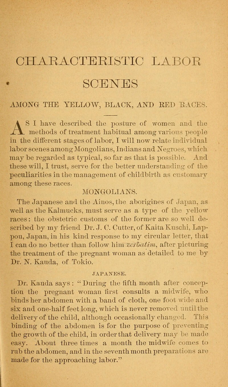 CHARACTERISTIC LABOR SCENES A^IOJSTG THE YELLOW, BLACK, AND RED RACES. AS I liave descrilbed the postnre of women and tlie methods of treatment habitual among various people in the different stages of labor, I will now relate individual labor scenes among Mongolians, Indians and l^^egroes, which may be regarded as typical, so far a-s that is possible. And these will, I trust, serve for the better understanding of the peculiarities in the management of childbirth as customary among these races. MONGOLIAI^S. The Japanese and the Ainos, the aborigines of Japan, as well as the Kalmucks, must serve as a type of the yellow races: the obstetric customs of the former are so well de- scribed by my friend Dr. J. C. Cutter, of Kaita Kuschi, Lap- pou, Japan, in his kind response to my circular letter, that I can do no better than follow him vcruatim, after picturing the treatment of the pregnant woman as detailed to me by Dr. N. Kauda, of Tokio. JAPANESE. Dr. Kauda says :  During the fifth month after concep- tion the pregnant woman first consults a midwife, who binds her abdomen with a band of cloth, one foot wide and six and one-half feet long, which is never removed until the delivery of the child, although occasionally changed. This binding of the abdomen is for the purpose of preventing the growth of the child, in order that delivery may be made easy. About three times a month the midwife comes to rub the abdomen, and in the seventh month preparations are made for the approaching labor.