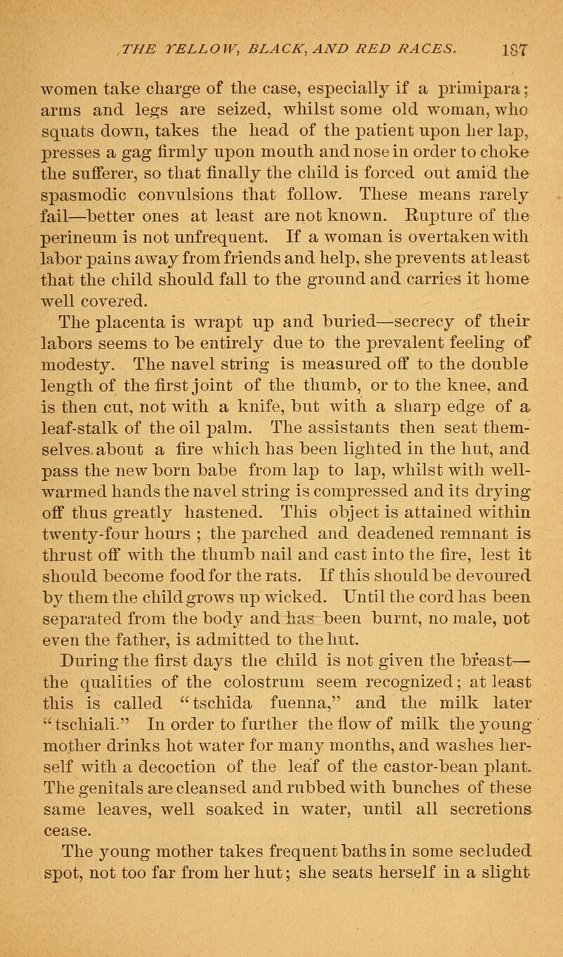 women take charge of the case, especially if a primipara; arms and legs are seized, whilst some old woman, who squats down, takes the head of the patient upon her lap, presses a gag firmly upon mouth and nose in order to choke the sufferer, so that finally the child is forced out amid the spasmodic convulsions that follow. These means rarely fail—better ones at least are not known. Rupture of the perineum is not unfrequent. If a woman is overtaken with labor pains away from friends and help, she prevents at least that the child should fall to the ground and carries it home well covered. The placenta is wrapt up and buried—secrecy of their labors seems to be entirely due to the prevalent feeling of modesty. The navel string is measured off to the double length of the first joint of the thumb, or to the knee, and is then cut, not with a knife, but with a sharp edge of a leaf-stalk of the oil palm. The assistants then seat them- selves, about a fire which has been lighted in the hut, and pass the new born babe from lap to lap, whilst with well- warmed hands the navel string is compressed and its drying off thus greatly hastened. This object is attained within twenty-four hours ; the parched and deadened remnant is thrust off with the thumb nail and cast into the fire, lest it should become food for the rats. If this should be devoured by them the child grows up wicked. Until the cord has been separated from the body and has been burnt, no male, not even the father, is admitted to the hut. During the first days the child is not given the breast— the qualities of the colostrum seem recognized; at least this is called tschida fuenna, and the milk later  tschiali. In order to further the flow of milk the young mother drinks hot water for many months, and washes her- self with a decoction of the leaf of the castor-bean plant. The genitals are cleansed and rubbed with bunches of these same leaves, well soaked in water, until all secretions cease. The young mother takes frequent baths in some secluded spot, not too far from her hut; she seats herself in a slight