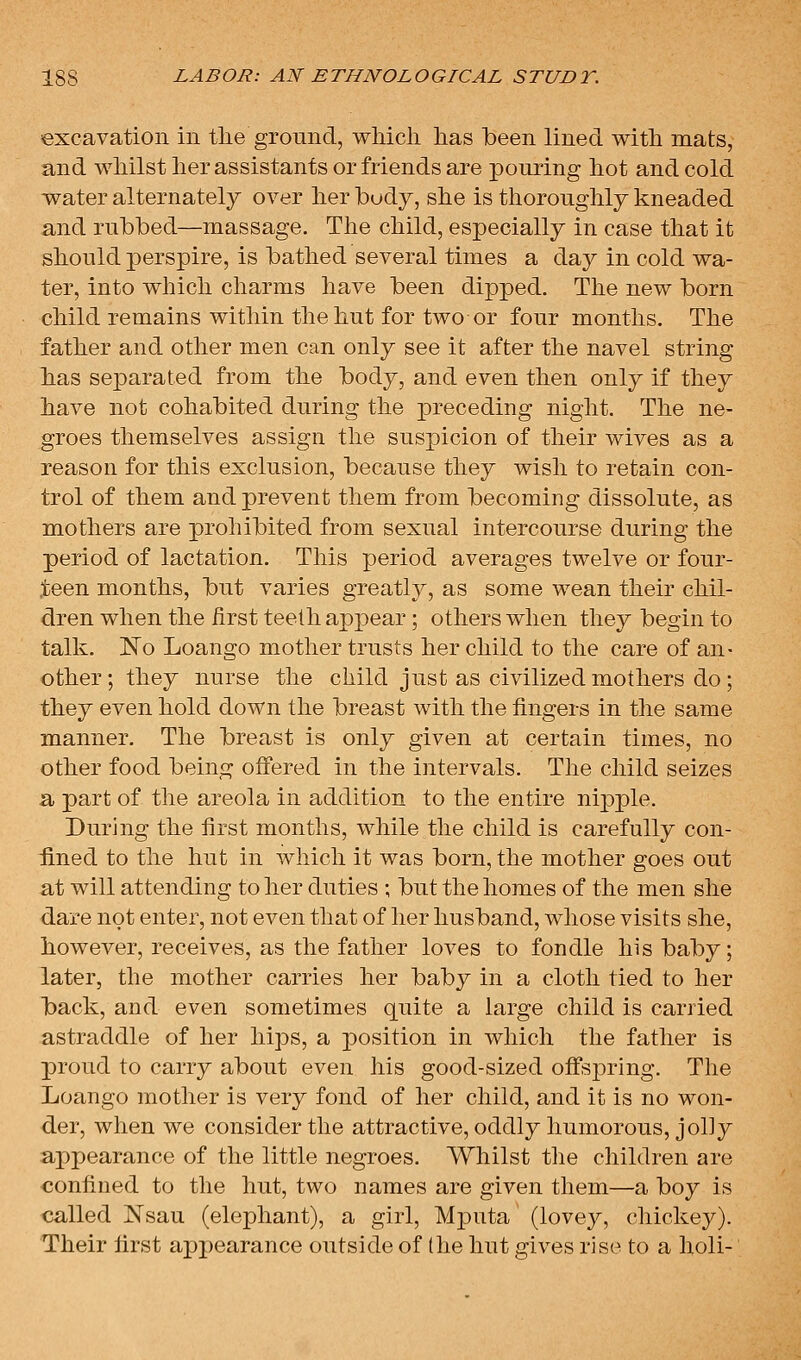 excavation in the ground, which has been lined with mats, and whilst her assistants or friends are pouring hot and cold water alternately over her body, she is thoroughly kneaded and rubbed—massage. The child, especially in case that it should perspire, is bathed several times a day in cold wa- ter, into which charms have been dipped. The new born child remains within the hut for two or four months. The father and other men can only see it after the navel string has separated from the body, and even then only if they have not cohabited during the j)receding night. The ne- groes themselves assign the suspicion of their wives as a reason for this exclusion, because they wish to retain con- trol of them and prevent them from becoming dissolute, as mothers are prohibited from sexual intercourse during the period of lactation. This period averages twelve or four- ,teen months, but varies greatly, as some wean their chil- dren when the first teeth appear ; others when they begin to talk. ISTo Loango mother trusts her child to the care of an- other ; they nurse the child just as civilized mothers do ; they even hold down the breast with the fingers in the same manner. The breast is only given at certain times, no other food being offered in the intervals. The child seizes a part of the areola in addition to the entire nipple. During the first months, while the child is carefully con- fined to the hut in which it was born, the mother goes out at will attending to her duties ; but the homes of the men she dare not enter, not even that of her husband, whose visits she, however, receives, as the father loves to fondle his baby; later, the mother carries her baby in a cloth tied to her back, and even sometimes quite a large child is carried astraddle of her hips, a position in which the father is proud to carry about even his good-sized offsjDring. The Loango mother is very fond of her child, and it is no won- der, when we consider the attractive, oddly humorous, jolly appearance of the little negroes. Whilst tlie children are confined to the hut, two names are given them—a boy is called Nsau (elephant), a girl, MjDuta (lovey, chickey). Their first appearance outside of (he hut gives rise to a holi-