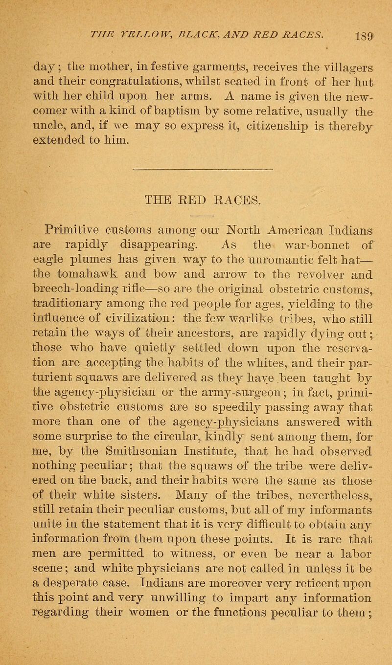 day ; tlie mother, in festive garments, receives the villagers and their congratulations, whilst seated in front of her hut with her child upon her arms. A name is given the new- comer with a kind of baptism by some relative, usually the uncle, and, if we may so express it, citizenship is thereby extended to him. THE RED RACES. Primitive customs among our North American Indians are rapidly disappearing. As the war-bonnet of eagle plumes has given way to the unromantic felt hat— the tomahawk and bow and arrow to the revolver and breech-loading rifle—so are the original obstetric customs, traditionary among the red people for ages, yielding to the influence of civilization: the few warlike tribes, who still retain the ways of their ancestors, are rapidly dying out; those who have quietly settled down upon the reserva- tion are accepting the habits of the whites, and their par- turient squaws are delivered as they have been taught by the agency-physician or the army-surgeon; in fact, primi- tive obstetric customs are so speedily passing away that more than one of the agency-phj^sicians answered with some surprise to the circular, kindly sent among them, for me, by the Smithsonian Institute, that he had observed nothing peculiar; that the squaws of the tribe were deliv- ered on the back, and their habits were the same as those of their white sisters. Many of the tribes, nevertheless, still retain their peculiar customs, but all of my informants unite in the statement that it is very difficult to obtain any information from them upon these points. It is rare that men are permitted to witness, or even be near a labor scene; and white physicians are not called in unless it be a desperate case. Indians are moreover very reticent upon this point and very unwilling to impart any information regarding their women or the functions peculiar to them;