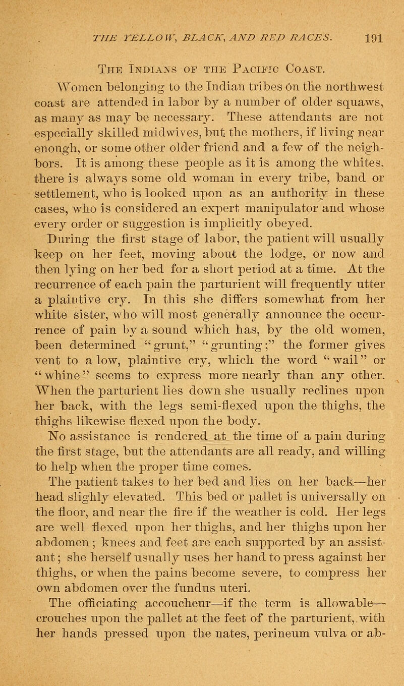 The IisTDiANs of the Pacific Coast. AYomen belonging to the Indian tribes On the northwest coast are attended in labor by a number of older squaws, as many as may be necessary. These attendants are not especially skilled midwives, but the mothers, if living near enough, or some other older friend and a few of the neigh- bors. It is among these people as it is among the whites, there is always some old woman in every tribe, band or settlement, who is looked upon as an authority in these cases, who is considered an expert manipulator and whose every order or suggestion is implicitly obeyed. During the first stage of labor, the patient will usually keep on her feet, moving about the lodge, or now and then lying on her bed for a short period at a time. At the recurrence of each pain the parturient will frequently utter a plaintive cry. In this she diifers somewhat from her white sister, who will most generally announce the occur- rence of pain by a sound which has, by the old women, been determined grunt, grunting; the former gives vent to a low, plaintive cry, which the word  wail or  whine  seems to express more nearly than any other. When the parturient lies down she usually reclines upon her back, with the legs semi-flexed upon the thighs, the thighs likewise flexed upon the body. No assistance is rendered at the time of a pain during the first stage, but the attendants are all ready, and willing to help when the proper time comes. The patient takes to her bed and lies on her back—her head slighly elevated. This bed or pallet is universally on the floor, and near the fire if the weather is cold. Her legs are well flexed upon her thighs, and her thighs upon her abdomen; knees and feet are each supported by an assist- ant ; she herself usually uses her hand to press against her thighs, or when the pains become severe, to compress her own abdomen over the fundus uteri. The officiating accoucheur—if the term is allowable— crouches upon the pallet at the feet of the parturient, with her hands pressed upon the nates, perineum vulva or ab-