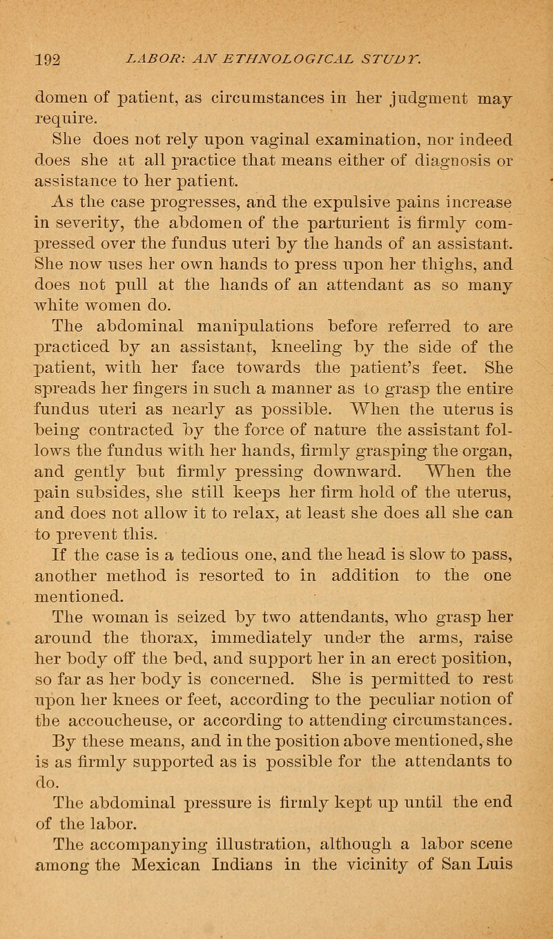 domeu of patient, as circumstances in her judgment maj require. She does not rely upon vaginal examination, nor indeed does she at all practice that means either of diagnosis or assistance to her patient. As the case progresses, and the expulsive pains increase in severity, the abdomen of the parturient is firmly com- pressed over the fundus uteri by the hands of an assistant. She now uses her own hands to press upon her thighs, and does not pull at the hands of an attendant as so many white women do. The abdominal manipulations before referred to are practiced by an assistant, kneeling by the side of the patient, with her face towards the patient's feet. She spreads her fingers in such a manner as to grasp the entire fundus uteri as nearly as possible. When the uterus is being contracted \ij the force of nature the assistant fol- lows the fundus with her hands, firmly grasping the organ, and gently but firmly pressing downward. When the pain subsides, she still keeps her firm hold of the uterus, and does not allow it to relax, at least she does all she can to prevent this. If the case is a tedious one, and the head is slow to pass, another method is resorted to in addition to the one mentioned. The woman is seized by two attendants, who grasp her around the thorax, immediately under the arms, raise her body ofi the bed, and support her in an erect position, so far as her body is concerned. She is permitted to rest upon her knees or feet, according to the peculiar notion of the accoucheuse, or according to attending circumstances. By these means, and in the position above mentioned, she is as firmly supported as is possible for the attendants to do. The abdominal pressure is firmly kept up until the end of the labor. The accompanying illustration, although a labor scene among the Mexican Indians in the vicinity of San Luis