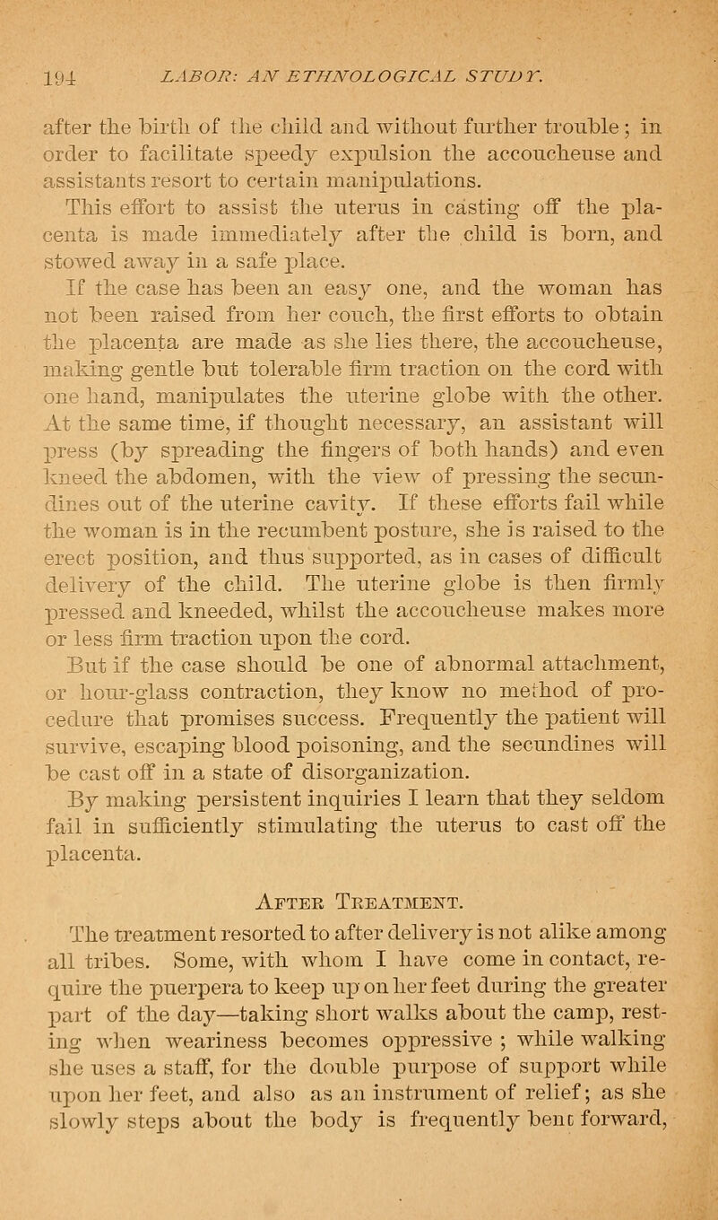 after tlie birtli of tlie cliild and witliout further trouble ; in order to facilitate speedy expulsion tlie accouclieuse and assistants resort to certain manipulations. This effort to assist the uterus in casting off the pla- centa is made immediately after the child is born, and stowed away in a safe place. If the case has been an easy one, and the woman has not been raised from her couch, the first efforts to obtain the placenta are made as she lies there, the accoucheuse, making gentle but tolerable firm traction on the cord with one hand, manipulates the uterine globe with the other. At the same time, if thought necessary, an assistant will press (by spreading the fingers of both hands) and even kneed the abdomen, with the view of pressing the secun- dines out of the uterine cavity. If these efforts fail while the woman is in the recumbent posture, she is raised to the erect position, and thus supported, as in cases of difficult delivery of the child. The uterine globe is then firmly pressed and kneeded, whilst the accoucheuse makes more or less firm traction upon the cord. But if the case should be one of abnormal attachment, or hour-glass contraction, they know no merhod of pro- cedure that promises success. Frequently the patient will survive, escaping blood poisoning, and the secundines will be cast off in a state of disorganization. By making persistent inquiries I learn that they seldom fail in sufiiciently stimulating the uterus to cast off the placenta. After Teeatmen't. The treatment resorted to after delivery is not alike among all tribes. Some, with whom I have come in contact, re- quire the puerpera to keep uj) on her feet during the greater part of the day—taking short walks about the camp, rest- ing when weariness becomes oppressive ; while walking she uses a staff, for the double purpose of support while upon her feet, and also as an instrument of relief; as she slowly steps about the body is frequently bene forward.