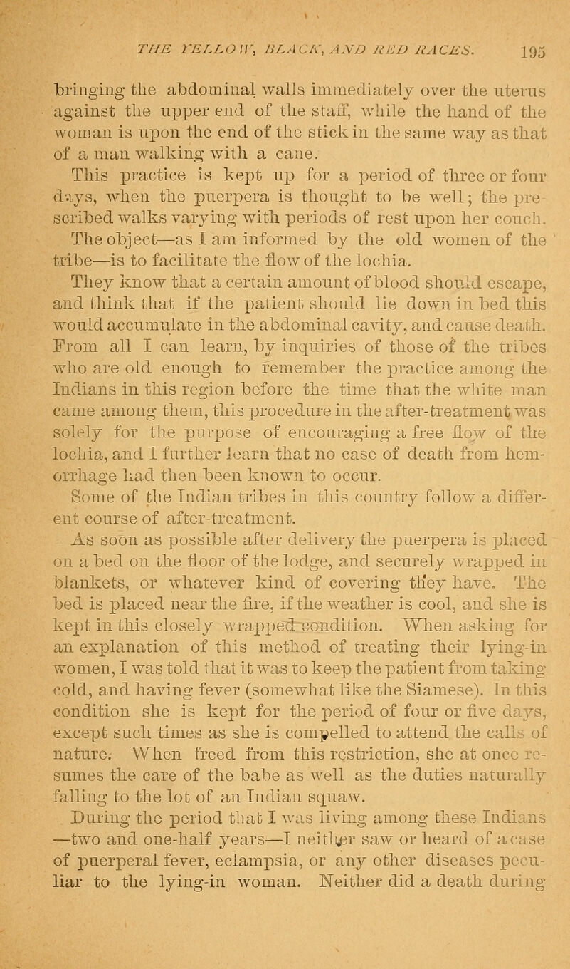 bringing the abdominal walls imiriediately over the uterus against the upper end of the stafF, while the hand of the woman is upon the end of the stick in the same way as that of a man walking with a cane. This practice is kept up for a period of three or four d-iys, when the puerpera is thought to be well; the pre- scribed walks varying witli periods of rest upon her couch. The object—as I am informed by the old women of the tribe—is to facilitate the flow of the lochia. They know that a certain amount of blood should escape, and think that if the patient should lie down in bed this would accumulate in the abdominal cavity, and cause death. From all I can learn, by inquiries of those of the tribes who are old enough to remember the practice among the Indians in this region before the time that the white man came among them, this procedure in the after-treatment was solely for the purpose of encouraging a free flow of the lochia, and I farther learn that no case of death from hem- orrhage had then been known to occur. Some of the Indian tribes in this country follow a differ- ent course of after-treatment. As soon as possible after delivery the j)U-erpera is placed on a bed on the floor of the lodge, and securely wrapped in blankets, or whatever kind of covering tKey have. The bed is placed near the fire, if tke weather is cool, and she is kept in this closely wrapj)edcondition. When asking for an explanation of this method of treating their lying-in v\^omen, I was told thai it was to keep the patient from taking cold, and having fever (somewhat like the Siamese). In this condition she is kept for the period of four or five days, except such times as she is compelled to attend tlie calls of nature. When freed from this restriction, she at once re- sumes the care of the babe as well as the duties naturally falling to tlie lot of an Indian squaw. During the period that I was living among these Indians —two and one-half years—I neitli^r saw or heard of a case of puerperal fever, eclampsia, or any other diseases pecu- liar to the lying-in woman. Neither did a death during