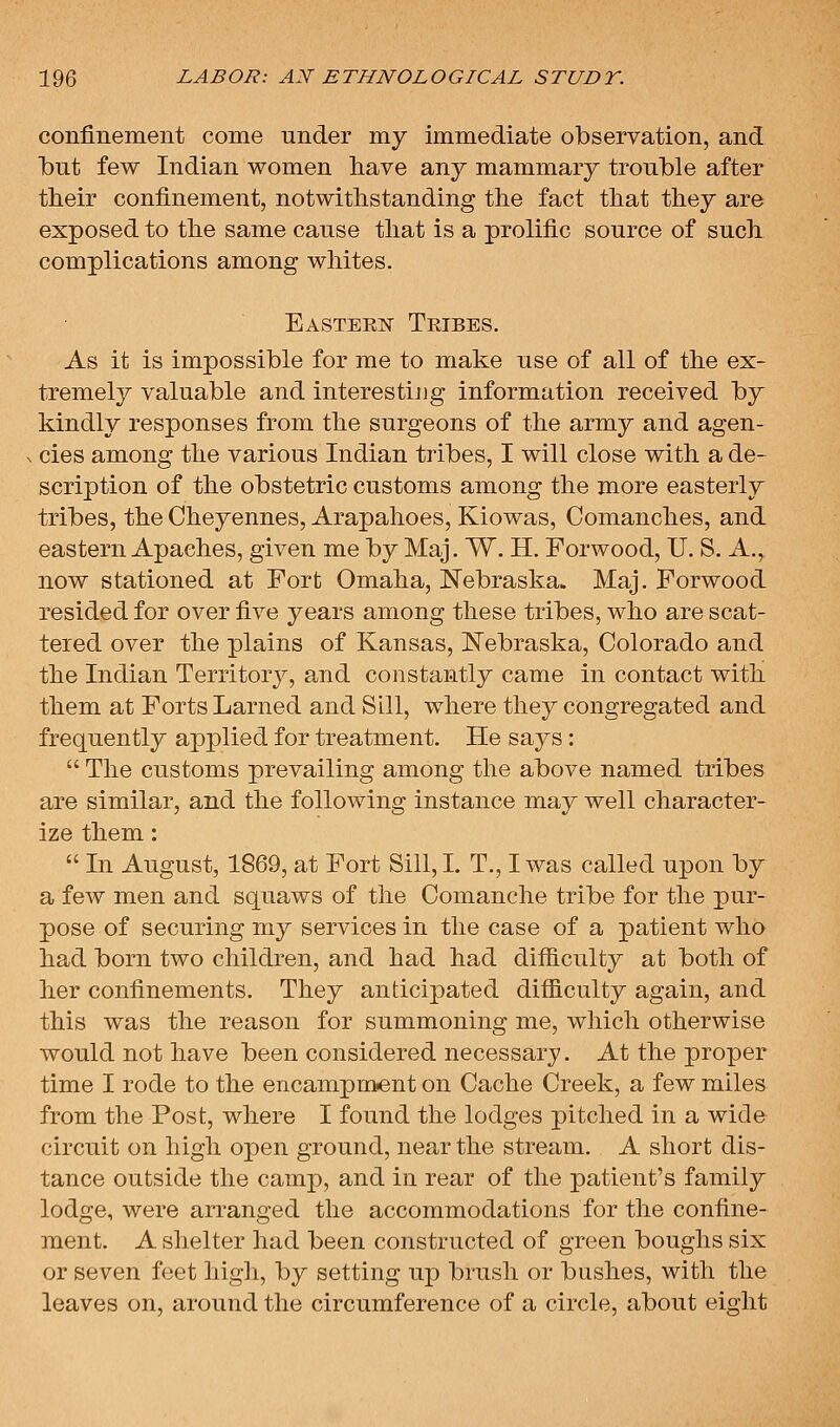 confinement come under my immediate observation, and Ibut few Indian women have any mammary trouble after their confinement, notwithstanding the fact that they are exposed to the same cause that is a prolific source of such complications among whites. Eastern Tribes. As it is impossible for me to make use of all of the ex- tremely valuable and interesting information received by kindly responses from the surgeons of the army and agen- cies among the various Indian tribes, I will close with a de- scription of the obstetric customs among the more easterly tribes, the Cheyennes, Arapahoes, Kiowas, Comanches, and eastern Apaches, given me by Maj. W. H. Forwood, U. S. A., now stationed at Fort Omaha, Nebraska. Maj. Forwood resided for over five years among these tribes, who are scat- tered over the plains of Kansas, JSTebraska, Colorado and the Indian Territory, and constantly came in contact with them at Forts Larned and Sill, where they congregated and frequently applied for treatment. He says :  The customs prevailing among the above named tribes are similar, and the following instance may well character- ize them:  In August, 1869, at Fort Sill, I. T., I was called upon by a few men and squaws of the Comanche tribe for the pur- pose of securing my services in the case of a patient who had born two children, and had had difficulty at both of her confinements. They anticipated difficulty again, and this was the reason for summoning me, which otherwise would not have been considered necessary. At the proper time I rode to the encampm<ent on Cache Creek, a few miles from the Post, where I found the lodges pitched in a wide circuit on high open ground, near the stream. A short dis- tance outside the camp, and in rear of the patient's family lodge, were arranged the accommodations for the confine- ment. A shelter had been constructed of green boughs six or seven foet high, by setting up brush or bushes, with the leaves on, around the circumference of a circle, about eight