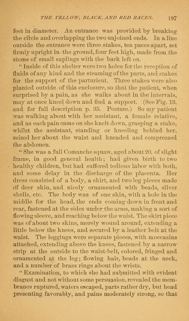 feet in diameter. An entrance was provided by breaking tlie circle and overlapping tlie two unjoined ends. In a line outside the entrance were three stakes, ten paces apart, set firmly upright in the ground, four feet high, made from the stems of small saplings with the bark left on. Inside of this shelter were two holes for the reception of fluids of any kind and the steaming of the parts, and stakes for the support of the parturient. Three stakes were also planted outside of this enclosure, so that the patient, when surprised by a pain, as she walks about in the intervals, may at once kneel down and find a support. (See Fig. 13, and for full description p. 35. Posture.) So my patient was walking about with her assistant, a female relative, and as each pain came on she knelt down, grasping a stake, whilst the assistant, standing or kneeling behind her, seized her about the waist and kneaded and compressed the abdomen.  She was a full Comanche squaw, aged about 20, of slight frame, in good general health; had given birth to two healthy children, but had suffered tedious labor with both, and some delay in the discharge of the placenta. Her dress consisted of a body, a skirt, and two leg pieces made 61 deer skin, and nicely ornamented with beads, silver shells, etc. The body was of one skin, with a hole in the middle for the head, the ends coming down in front and rear, fastened at the sides under the arms, making a sort of flowing sleeve, and reaching below the waist. The skirt piece v^as of about two skins, merely wound around, extending a little below the knees, and secured by a leather belt at the waist. The leggings wei:e separate pieces, with moccasins attached, extending above the knees, fastened by a narrow strip at the outside to the waist-belt, colored, fringed and ornamented at the leg; flowing hair, beads at the neck, and a number of brass rings about the wrists.  Examination, to which she had sul^mitted with evident disgust and not without some persuasion, revealed the mem- branes ruptured, waters escaped, parts rather dry, but head presenting favorably, and pains moderately strong, so that