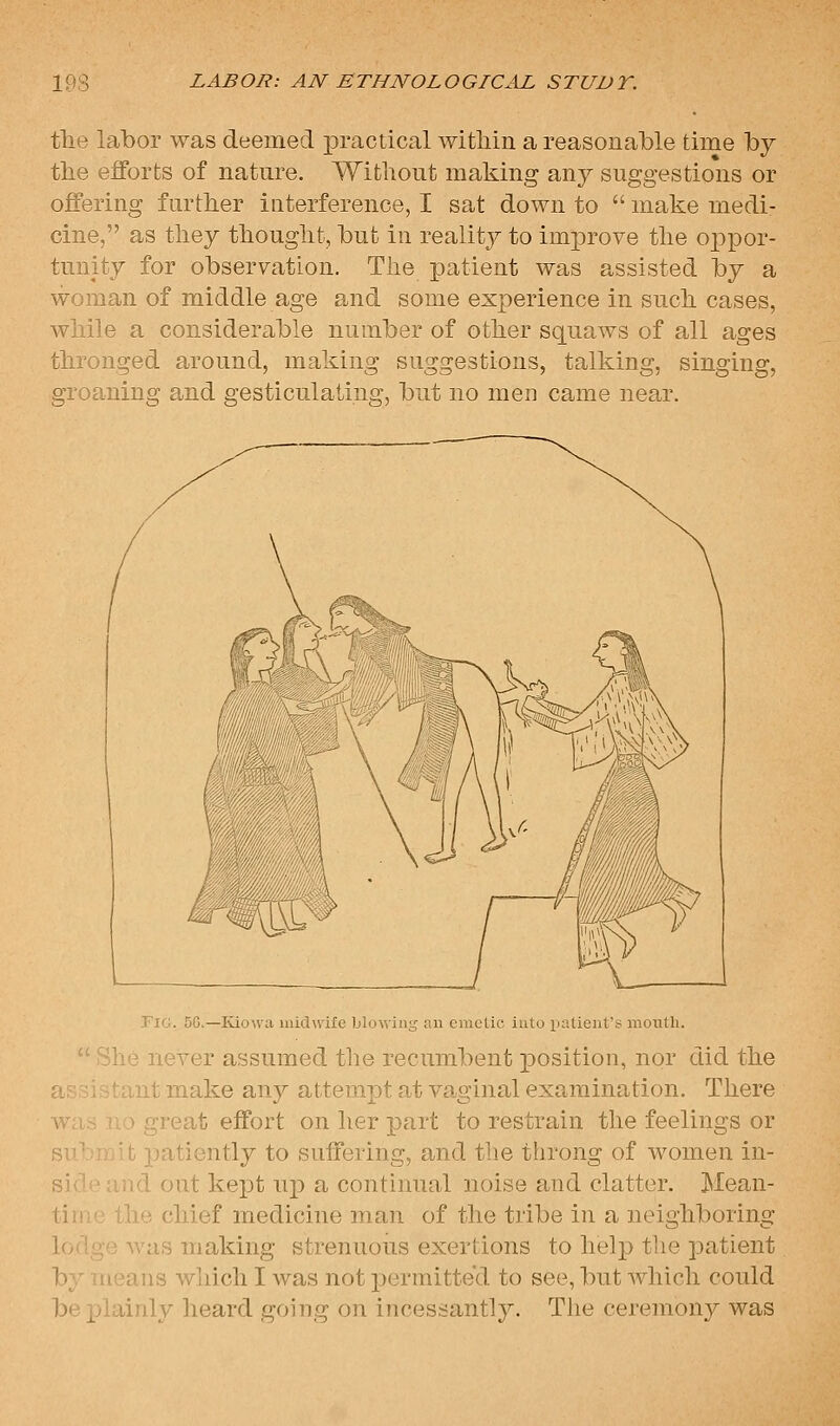 tlie labor was deemed practical within a reasonable time by tlie efforts of nature. Without making any suggestions or offering further interference, I sat down to  make medi- cine, as they thought, but in reality to improve the ojox^oi'- tunity for observation. The patient was assisted by a woman of middle age and some experience in such cases, while a considerable number of other squaws of all ages thronged around, making suggestions, talking, singing, groaning and gesticulating, but no men came near. Fig. 5G.—Iviowa uiidwiile blowing an emclic into patient's month.  She never assumed the recumbent j)osition, nor did the assistant make any attempt at vaginal examination. There w'lrs r,'> great effort on her part to restrain the feelings or ])atiently to suffering, and the tlirong of women in- si> ,:,.d out kept up a continual noise and clatter. Mean- tin i'j the chief medicine man of the tribe in a neighboring lodge was making strenuous exertions to help the patient by means wliich I was not permitted to see, but which could be plainly lieard going on incessantly. The cej-emony was