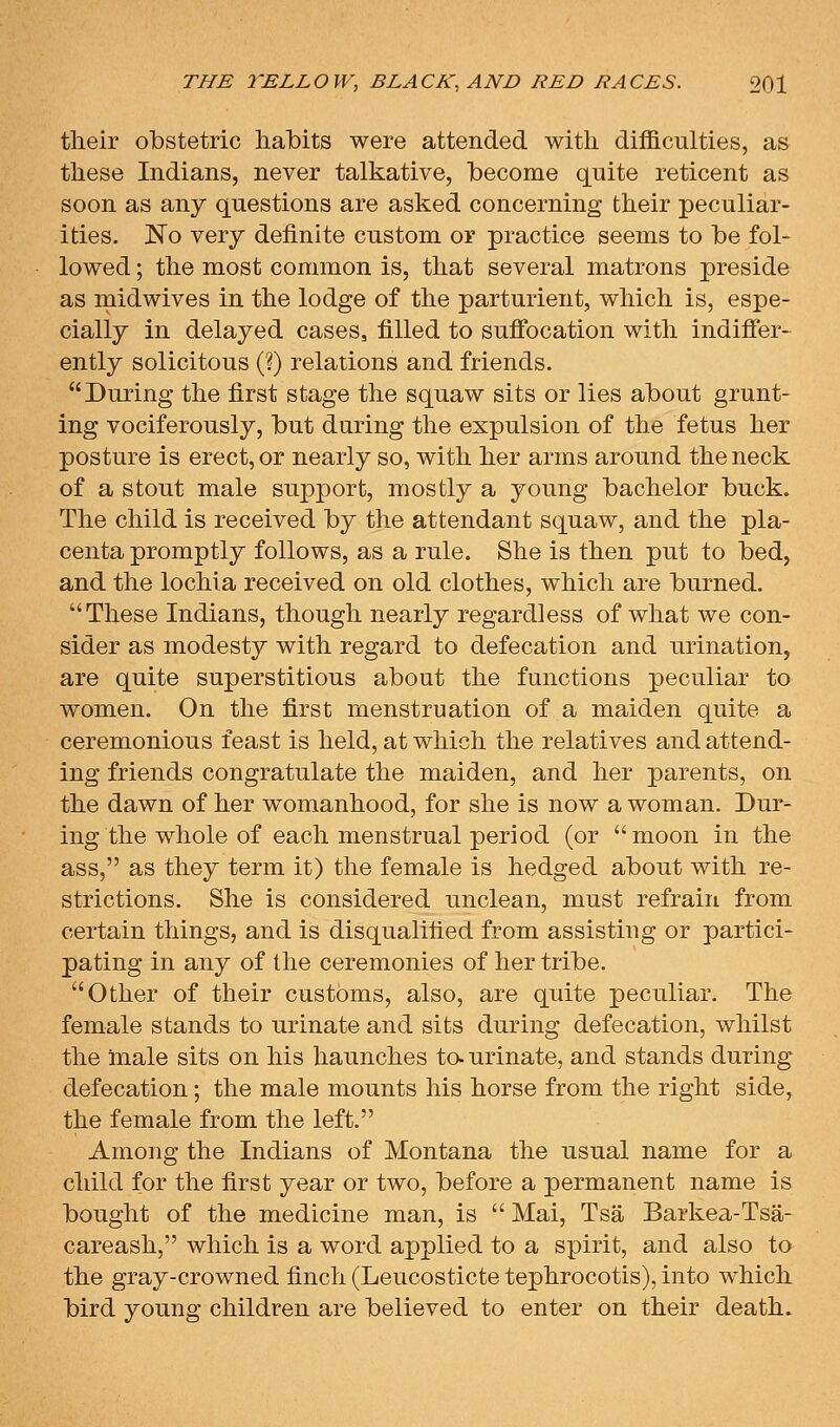 their obstetric habits were attended with difficulties, as these Indians, never talkative, become quite reticent as soon as any questions are asked concerning their peculiar- ities. No very definite custom or practice seems to be fol- lowed ; the most common is, that several matrons preside as rnidwives in the lodge of the parturient, which is, espe- cially in delayed cases, filled to sufibcation with indiffer- ently solicitous (?) relations and friends. During the first stage the squaw sits or lies about grunt- ing vociferously, but during the expulsion of the fetus her posture is erect, or nearly so, with her arms around the neck of a stout male support, mostly a young bachelor buck. The child is received by the attendant squaw, and the pla- centa promptly follows, as a rule. She is then put to bed, and the lochia received on old clothes, which are burned. These Indians, though nearly regardless of what we con- sider as modesty with regard to defecation and urination, are quite superstitious about the functions peculiar to women. On the first menstruation of a maiden quite a ceremonious feast is held, at which the relatives and attend- ing friends congratulate the maiden, and her parents, on the dawn of her womanhood, for she is now a woman. Dur- ing the whole of each menstrual period (or moon in the ass, as they term it) the female is hedged about with re- strictions. She is considered unclean, must refrain from certain things, and is disqualified from assisting or partici- pating in any of the ceremonies of her tribe. Other of their customs, also, are quite peculiar. The female stands to urinate and sits during defecation, whilst the male sits on his haunches to- urinate, and stands during defecation; the male mounts his horse from the right side, the female from the left. Among the Indians of Montana the usual name for a child for the first year or two, before a permanent name is bought of the medicine man, is  Mai, Tsa Barkea-Tsa- careash, which is a word applied to a spirit, and also to the gray-crowned finch (Leucosticte tephrocotis), into which bird young children are believed to enter on their death.