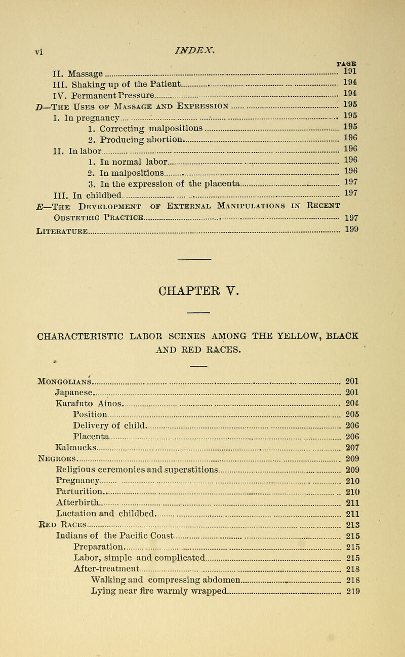 FJLOB II. Massage ^^1 III. Shaking up of the Patient 194: IV. Permanent Pressure 194: Z>—The Uses of Massage and Expression 195 I. In pregnancy - 195 1. Correcting malpositions 195 2. Producing abortion 196 II. In labor 196 1. In normal labor 196 2. In malpositions _ 196 3. In the expression of the placenta 197 III. In childbed 197 jg—The Development op External Manipulations in Recent Obstetric Practice 197 Literature 199 CHAPTER V. CHAEACTERISTIC LABOR SCENES AMONG THE YELLOW, BLACK AND RED RACES. Mongolians 201 Japanese 201 Karafuto Ainos. 204 Position 205 Delivery of child 206 Placenta 206 Kalmucks 207 Negroes 209 Religious ceremonies and superstitions 209 Pregnancy 210 Parturition 210 Afterbirth 211 Lactation and childbed 211 Bed Races 213 Indians of the Pacific Coast 215 Preparation 215 Labor, simple and complicated 215 After-treatment 218 Walking and compressing abdomen , 218 Lying near fire warmly wrapped 219