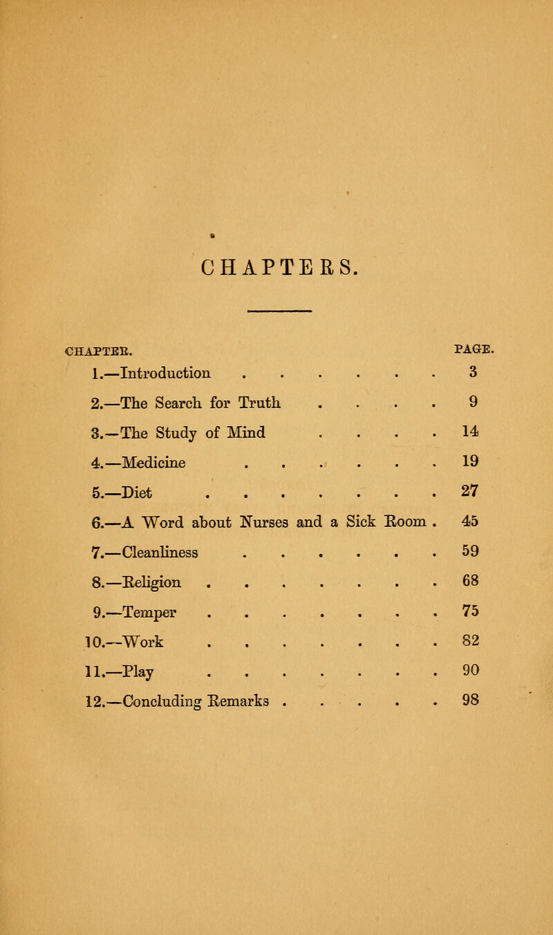 CHAPTERS. CHAPTEE. PAGE. 1.—Introduction 3 2.—The Search for Truth . . . . 9 3.—The Study of Mind .... 14 4.—Medicine 19 5.—Diet 27 6.—A Word about Nurses and a Sick Eoom . 45 7.—Cleanliness 59 8.—Eeligion . . . . . . .68 9.—Temper 75 10.—Work 82 11.—Play 90 12.—Concluding E.emarks . . . . .98