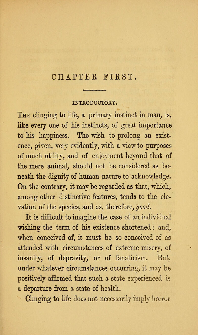 GHAPTEE EIEST. INTEODUCTOET. The clinging to life, a primary instinct in man, is, like every one of his instincts, of great importance to liis happiness. The wish to prolong an exist- ence, given, very evidently, with a view to purposes of much utility, and of enjoyment beyond that of the mere animal, should not be considered as be- neath the dignity of human nature to acknowledge. On the contrary, it may be regarded as that, which, among other distinctive features, tends to the ele- vation of the species, and as, therefore, good. It is difficult to imagine the case of an individual wishing the term of his existence shortened: and, when conceived of, it must be so conceived of as attended with circumstances of extreme misery, of insanity, of depravity, or of fanaticism. But, under whatever circumstances occurring, it may be positively affirmed that such a state experienced is a departure from a state of health. Clinging to life does not necessarily imply horror