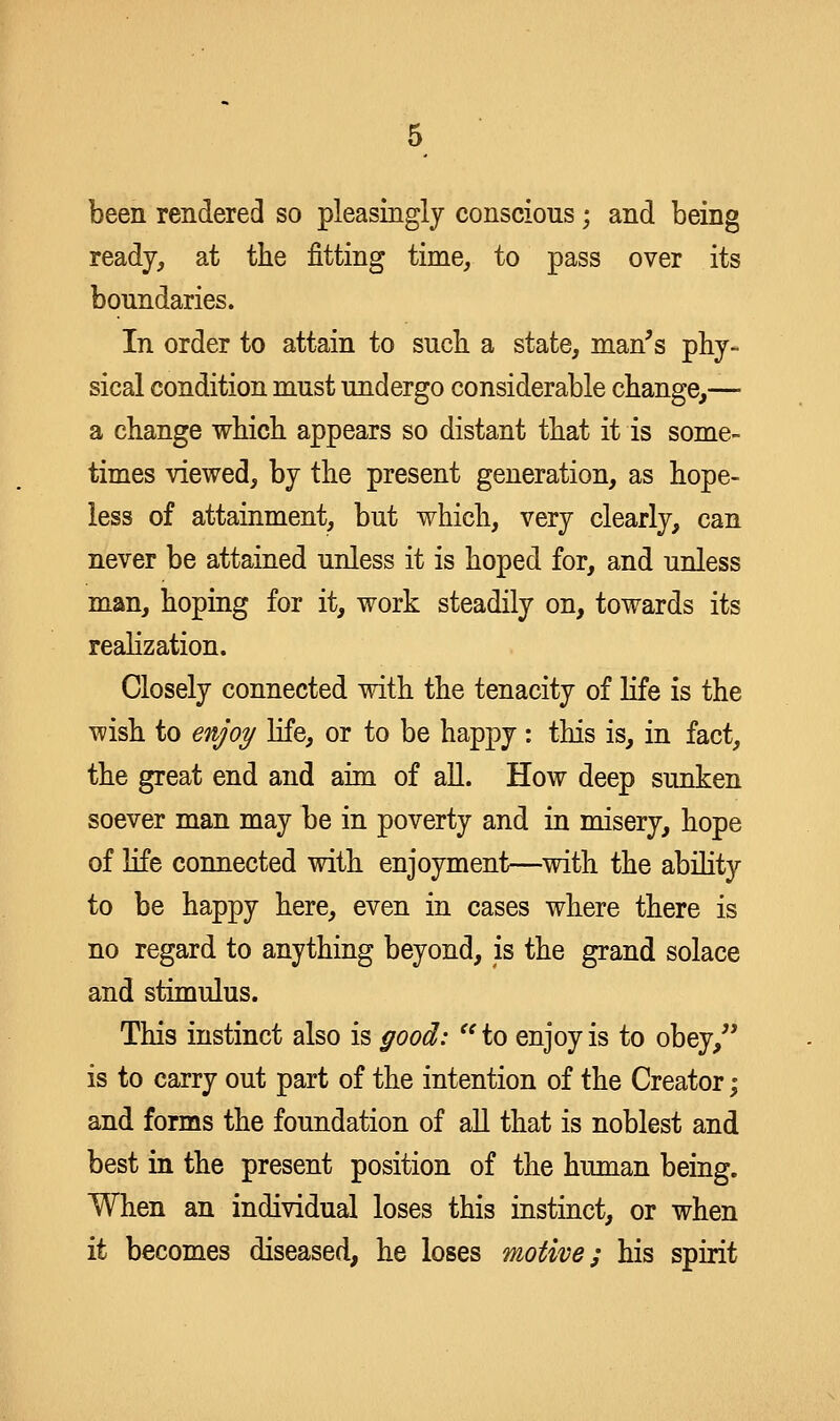 been rendered so pleasingly conscious; and being ready, at the fitting time, to pass over its boundaries. In order to attain to such, a state, man's phy- sical condition must undergo considerable change,— a change which appears so distant that it is some- times viewed, by the present generation, as hope- less of attainment, but which, very clearly, can never be attained unless it is hoped for, and unless man, hoping for it, work steadily on, towards its reahzation. Closely connected with the tenacity of life is the wish to enjoy life, or to be happy : this is, in fact, the great end and aim of all. How deep sunken soever man may be in poverty and in misery, hope of life connected with enjoyment—with the ability to be happy here, even in cases where there is no regard to anything beyond, is the grand solace and stimulus. This instinct also is good:  to enjoy is to obey, is to carry out part of the intention of the Creator; and forms the foundation of aU that is noblest and best in the present position of the human being. When an individual loses this instinct, or when it becomes diseased, he loses motive; his spirit