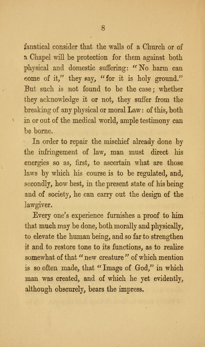 fanatical consider tliat tlie walls of a Chnrcli or of a Chapel will be protection for them against both physical and domestic suffering: '^No harm can come of it, they say, for it is holy ground/' But such is not found to be the case; whether they acknowledge it or not, they suffer from the breaking of any physical or moral Law: of tliis, both in or out of the medical world, ample testimony can be borne. ■ In order to repair the mischief already done by the infringement of law, man must direct his energies so as, first, to ascertain what are those laws by wliich his course is to be regulated, and, secondly, how best, in the present state of his being and of society, he can carry out the design of the lawgiver. Every one's experience furnishes a proof to him that much may be done, both morally and physically, to elevate the human being, and so far to strengthen it and to restore tone to its functions, as to realize somewhat of that  new creature  of which mention is so often made, that  Image of God,'' in which man was created, and of which he yet evidently, although obscurely, bears the impress.
