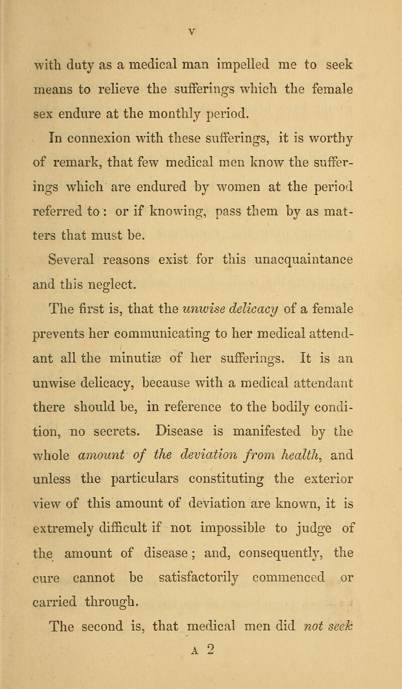 with duty as a medical man impelled me to seek means to relieve the sufferings which the female sex endure at the monthly period. In connexion with these sufferings, it is worthy of remark, that few medical men know the suffer- ings which are endured by women at the period referred to : or if knowing, pass them by as mat- ters that must be. Several reasons exist for this unacquaintance and this neglect. The first is, that the unwise delicacy of a female prevents her communicating to her medical attend- ant all the minutiae of her sufferings. It is an unwise delicacy, because with a medical attendant there should be, in reference to the bodily condi- tion, no secrets. Disease is manifested by the whole amount of the deviation from health, and unless the particulars constituting the exterior view of this amount of deviation are known, it is extremely difficult if not impossible to judge of the amount of disease; and, consequently, the cure cannot be satisfactorily commenced or carried through. The second is, that medical men did not seek A 2