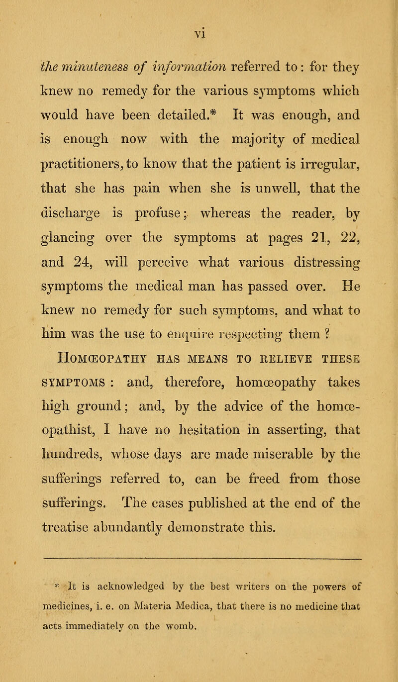 the minuteness of information referred to: for they knew no remedy for tlie various symptoms which would have been detailed.* It was enough, and is enough now with the majority of medical practitioners, to know that the patient is irregular, that she has pain when she is unwell, that the discharge is profuse; whereas the reader, by glancing over the symptoms at pages 21, 22, and 24, will perceive what various distressing symptoms the medical man has passed over. He knew no remedy for such S3aiiptoms, and what to him was the use to enquire respecting them ? HOMCEOPATHY HAS MEANS TO RELIEVE THESE SYMPTOMS : and, therefore, hom(»opathy takes high ground; and, by the advice of the homce- opathist, I have no hesitation in asserting, that hundreds, whose days are made miserable by the sufferings referred to, can be freed from those sufferings. The cases published at the end of the treatise abundantly demonstrate this. * It is acknowledged by the best writers on the powers of medicines,!, e. on Materia Medica, that there is no medicine that acts immediately on the womb.