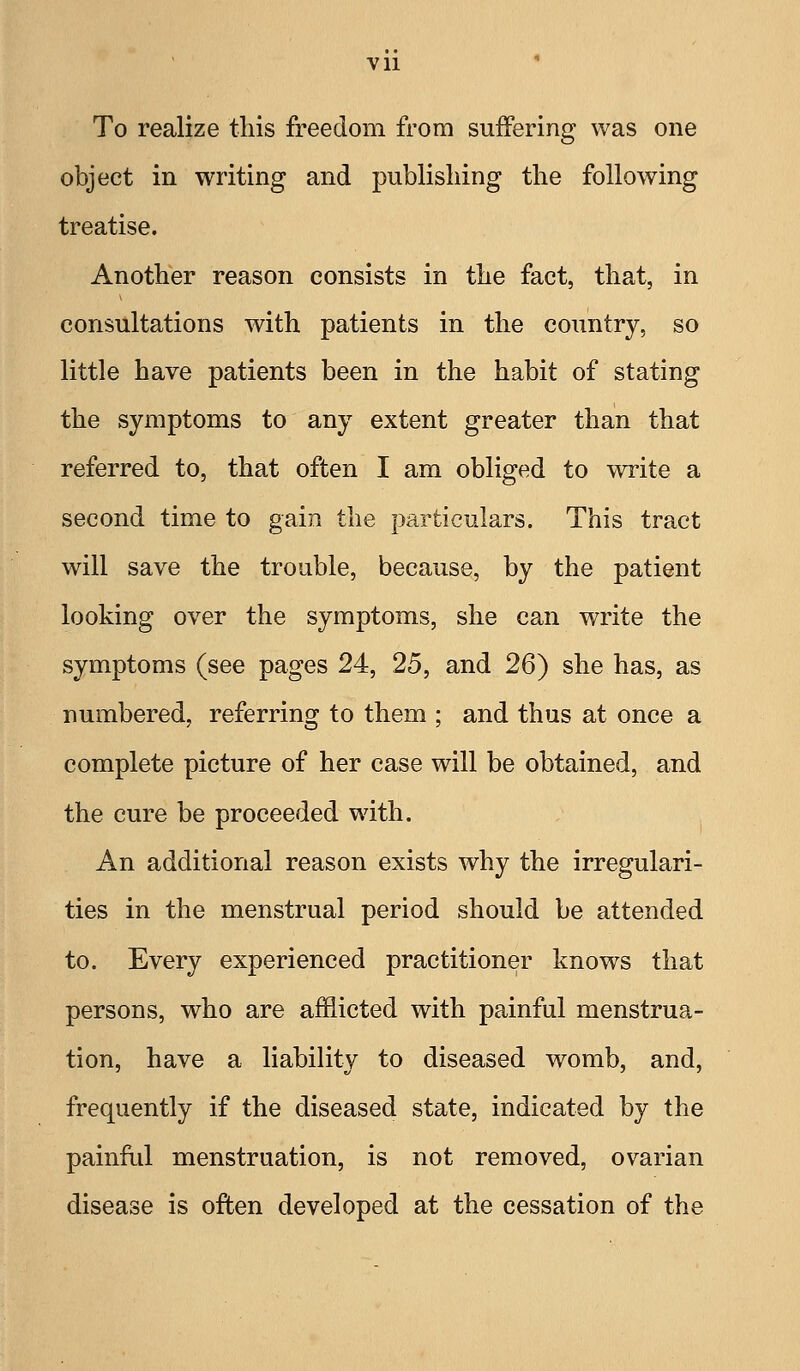 To realize this freedom from suffering was one object in writing and publishing the following treatise. Another reason consists in the fact, that, in consultations with patients in the country, so little have patients been in the habit of stating the symptoms to any extent greater than that referred to, that often I am obliged to write a second time to gain the particulars. This tract will save the trouble, because, by the patient looking over the symptoms, she can write the symptoms (see pages 24, 25, and 26) she has, as numbered, referring to them ; and thus at once a complete picture of her case will be obtained, and the cure be proceeded with. An additional reason exists why the irregulari- ties in the menstrual period should be attended to. Every experienced practitioner knows that persons, who are afflicted with painful menstrua- tion, have a liability to diseased womb, and, frequently if the diseased state, indicated by the painful menstruation, is not removed, ovarian disease is often developed at the cessation of the