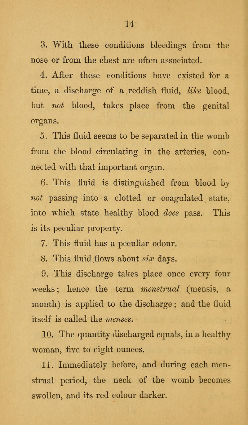 u 3. With these conditions bleedings from the nose or from the chest are often associated. 4. After these conditions have existed for a time, a discharge of a reddish fluid, like blood, but not blood, takes place from the genital organs. 5. This fluid seems to be separated in the womb from the blood circulating in the arteries, con- nected with that important organ. 6. This fluid is distinguished from blood by not passing into a clotted or coagulated state, into which state healthy blood does pass. This is its peculiar property. 7. This fluid has a peculiar odour. 8. This fluid .flows about sio) days. 9. This discharge takes place once every four weeks; hence the term menstrual (mensis, a month) is applied to the discharge; and the fluid itself is called the menses. 10. The quantity discharged equals, in a healthy woman, five to eight ounces. 11. Immediately before, and during each men- strual period, the neck of the womb becomes swollen, and its red colour darker.