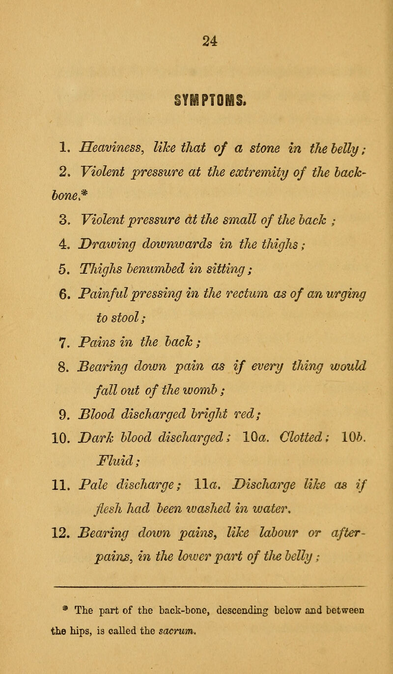 SYMPTOMS. 1. Heaviness, like that of a stone in the belly; 2. Violent pressure at the extremity of the hack- hone,^ 3. Violent pressure at the small of the hack ; 4. Drawing downwards in the thighs; 5. Thighs benumbed in sitting ; 6. Painful pressing in the rectum as of an urging to stool; 7. Pains in the back; 8. Bearing down pain as if every thing would fall out of the womb ; 9. Blood discharged bright red; 10. Dark blood discharged: IQa. Clotted; 10b. Fluid; 11. Pale discharge; 11a. Discharge like as if flesh had been washed in water, 12. Bearing down pains, like labour or after- painB, in the lower part of the belly; * The part of the back-bone, descending below and between the hips, is called the sacrum.