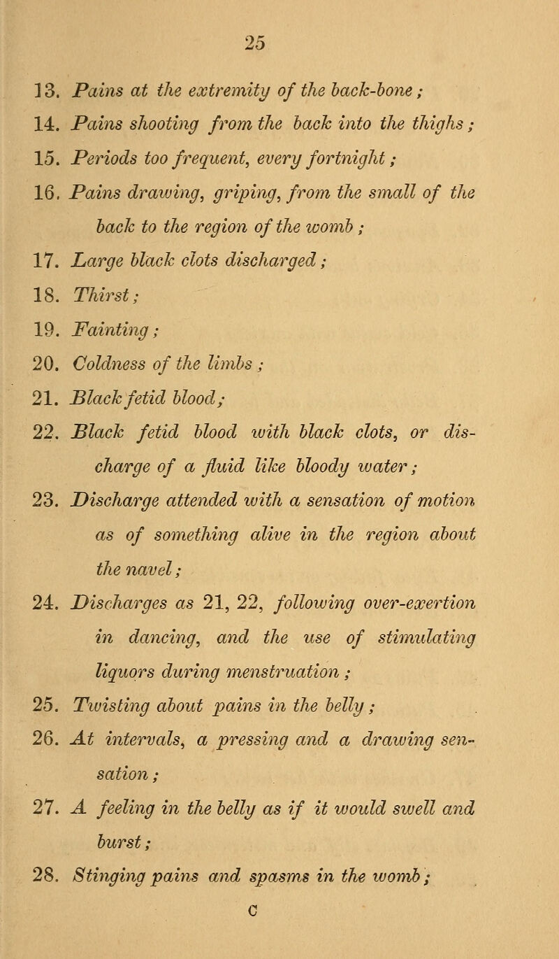 ] 3. Pains at the extremity of the hack-hone; 14. Pains shooting from the hack into the thighs; 15. Periods too frequent, every fortnight; 16. Pains drawing, griping, from the small of the hack to the region of the womh; 17. Large hlack clots discharged; 18. Thirst; 19. Fainting; 20. Coldness of the limhs; 21. Black fetid hlood; 22. Black fetid hlood with hlack clots, or dis- charge of a fluid like hloody water; 23. Discharge attended with a sensation of motion as of something alive in the region ahout the navel; 24. Discharges as 21, 22, following over-exertion in dancing, and the use of stimulating liquors during menstruation; 25. Tiuisting ahout pains in the helly; 26. At intervals, a pressing and a drawing sen- sation ; 27. A feeling in the helly as if it would swell and hurst; 28. Stinging pains and spasms ^n the womh; c