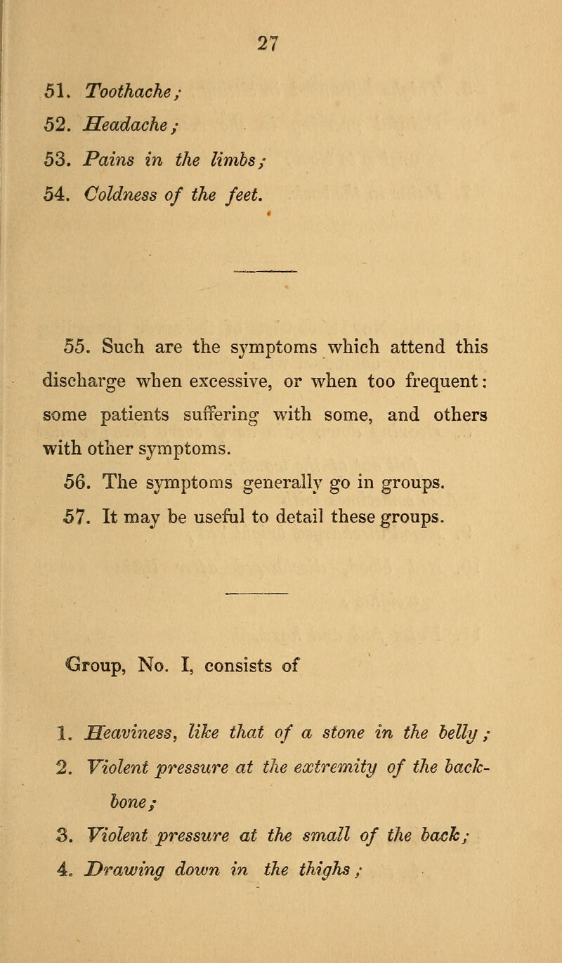 51. Toothache; 52. Headache; 53. Pains in the limbs; 54. Coldness of the feet. 55. Such are the symptoms which attend this discharge when excessive, or when too frequent: some patients suffering with some, and others with other symptoms. 56. The symptoms generally go in groups. 57. It may be useful to detail these groups. Group, No. I, consists of 1. Heaviness, like that of a stone in the belly; 2. Violent pressure at the extremity of the bach- hone; 3. Violent pressure at the small of the bach; 4. DrOjwing down in the thighs;