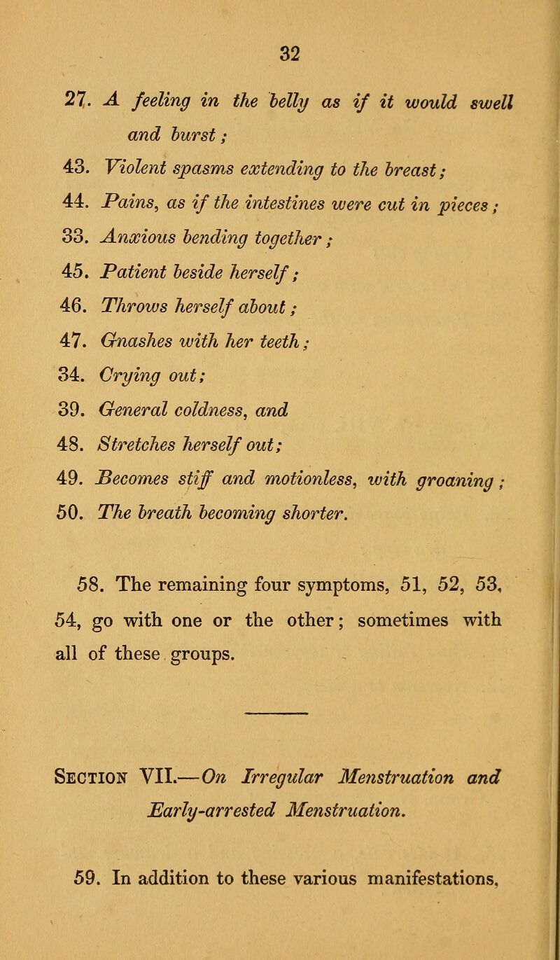 27,. A feeling in the belly as if it would swell and burst; 43. Violent spasms extending to the breast; 44. Pains^ as if the intestines were cut in pieces / 33. Anxious be?iding together ; 45. Patient beside herself; 46. Throws herself about; 47. Gnashes with her teeth; 34. Crying out; 39. General coldness, and 48. Stretches herself out; 49. Beco7nes stiff and motionless, with groaning; 50. The breath becoming shorter. 58. The remaining four symptoms, 51, 52, 53, 54, go witli one or the other; sometimes with all of these groups. Section VII.—On Irregular Meiistruation and Early-arrested Menstruation. 59. In addition to these various manifestations.